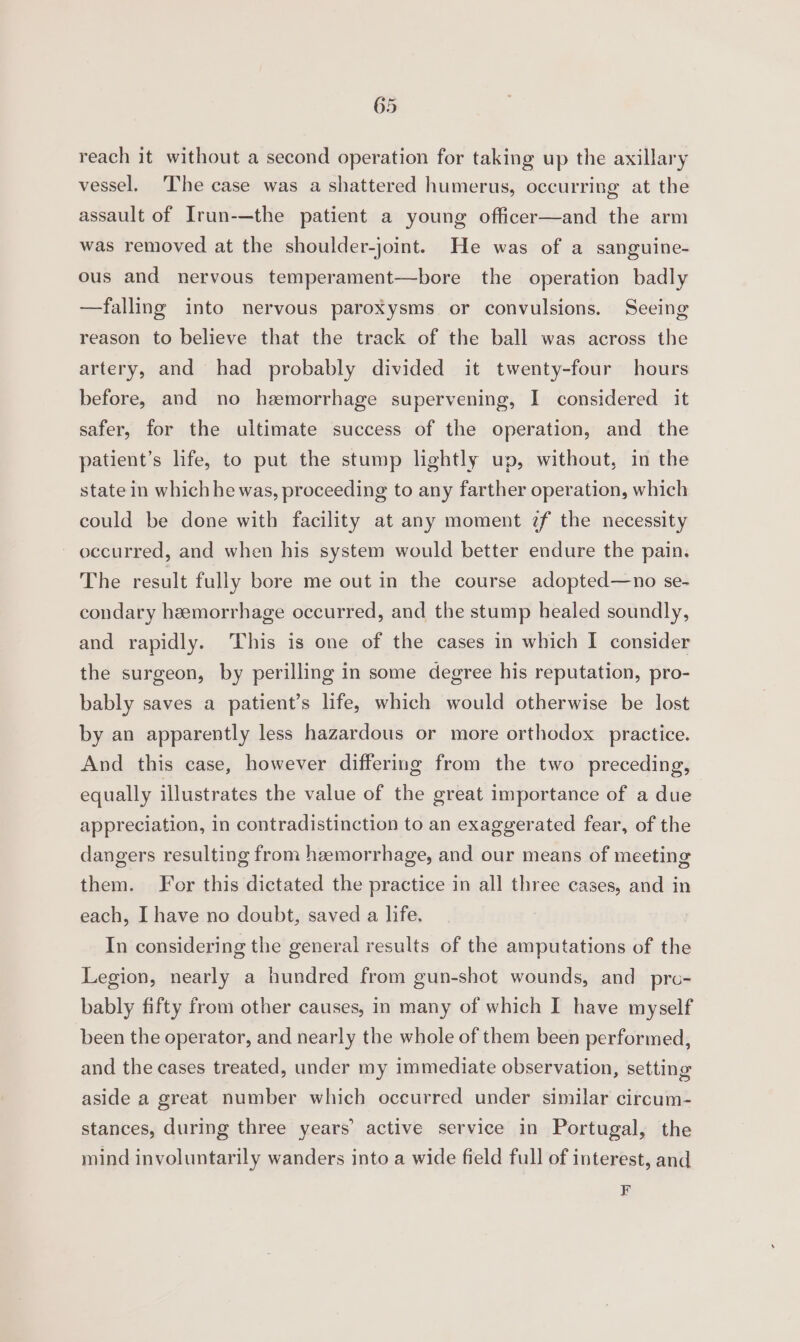 reach it without a second operation for taking up the axillary vessel, ‘The case was a shattered humerus, occurring at the assault of Irun-—the patient a young officer—and the arm was removed at the shoulder-joint. He was of a sanguine- ous and nervous temperament—bore the operation badly —falling into nervous paroxysms or convulsions. Seeing reason to believe that the track of the ball was across the artery, and had probably divided it twenty-four hours before, and no hzmorrhage supervening, I considered it safer, for the ultimate success of the operation, and the patient’s life, to put the stump lightly up, without, in the state in which he was, proceeding to any farther operation, which could be done with facility at any moment ?f the necessity occurred, and when his system would better endure the pain. The result fully bore me out in the course adopted—no se- condary hemorrhage occurred, and the stump healed soundly, and rapidly. This is one of the cases in which I consider the surgeon, by perilling in some degree his reputation, pro- bably saves a patient’s life, which would otherwise be lost by an apparently less hazardous or more orthodox practice. And this case, however differing from the two preceding, equally illustrates the value of the great importance of a due appreciation, in contradistinction to an exaggerated fear, of the dangers resulting from hzemorrhage, and our means of meeting them. For this dictated the practice in all three cases, and in each, I have no doubt, saved a life. In considering the general results of the amputations of the Legion, nearly a hundred from gun-shot wounds, and pro- bably fifty from other causes, in many of which I have myself been the operator, and nearly the whole of them been performed, and the cases treated, under my immediate observation, setting aside a great number which occurred under similar circum- stances, during three years’ active service in Portugal, the mind involuntarily wanders into a wide field full of interest, and F