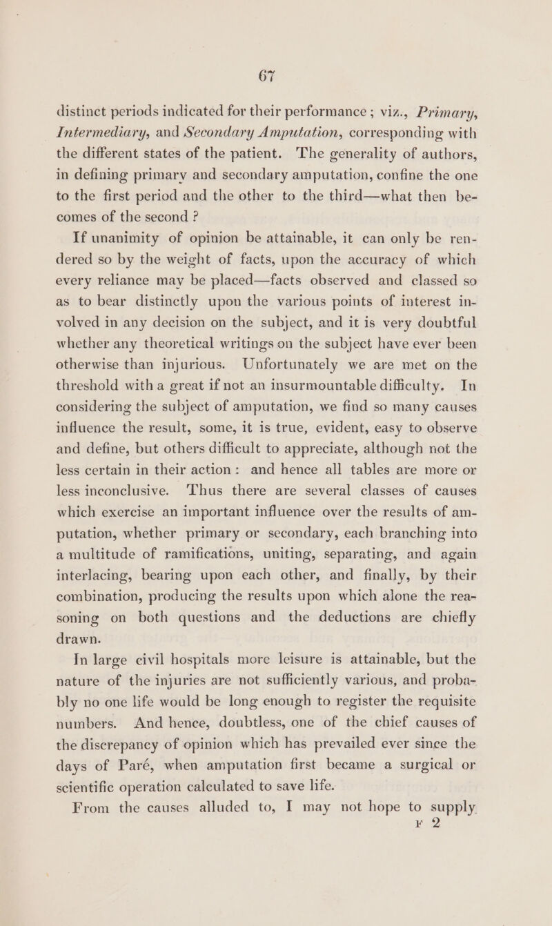 distinct periods indicated for their performance ; viz., Primary, Intermediary, and Secondary Amputation, corresponding with the different states of the patient. The generality of authors, in defining primary and secondary amputation, confine the one to the first period and the other to the third—what then be- comes of the second ? If unanimity of opinion be attainable, it can only be ren- dered so by the weight of facts, upon the accuracy of which every reliance may be placed—facts observed and classed so as to bear distinctly upon the various points of interest in- volved in any decision on the subject, and it is very doubtful whether any theoretical writings on the subject have ever been otherwise than injurious. Unfortunately we are met on the threshold with a great if not an insurmountable difficulty. In considering the subject of amputation, we find so many causes influence the result, some, it is true, evident, easy to observe and define, but others difficult to appreciate, although not the less certain in their action: and hence all tables are more or less inconclusive. ‘Thus there are several classes of causes which exercise an important influence over the results of am- putation, whether primary or secondary, each branching into a multitude of ramifications, uniting, separating, and again interlacing, bearing upon each other, and finally, by their combination, producing the results upon which alone the rea- soning on both questions and the deductions are chiefly drawn. In large civil hospitals more leisure is attainable, but the nature of the injuries are not sufficiently various, and proba- bly no one life woald be long enough to register the requisite numbers. And hence, doubtless, one of the chief causes of the discrepancy of opinion which has prevailed ever since the days of Paré, when amputation first became a surgical or scientific operation calculated to save life. From the causes alluded to, I may not hope to supply. ¥ 2