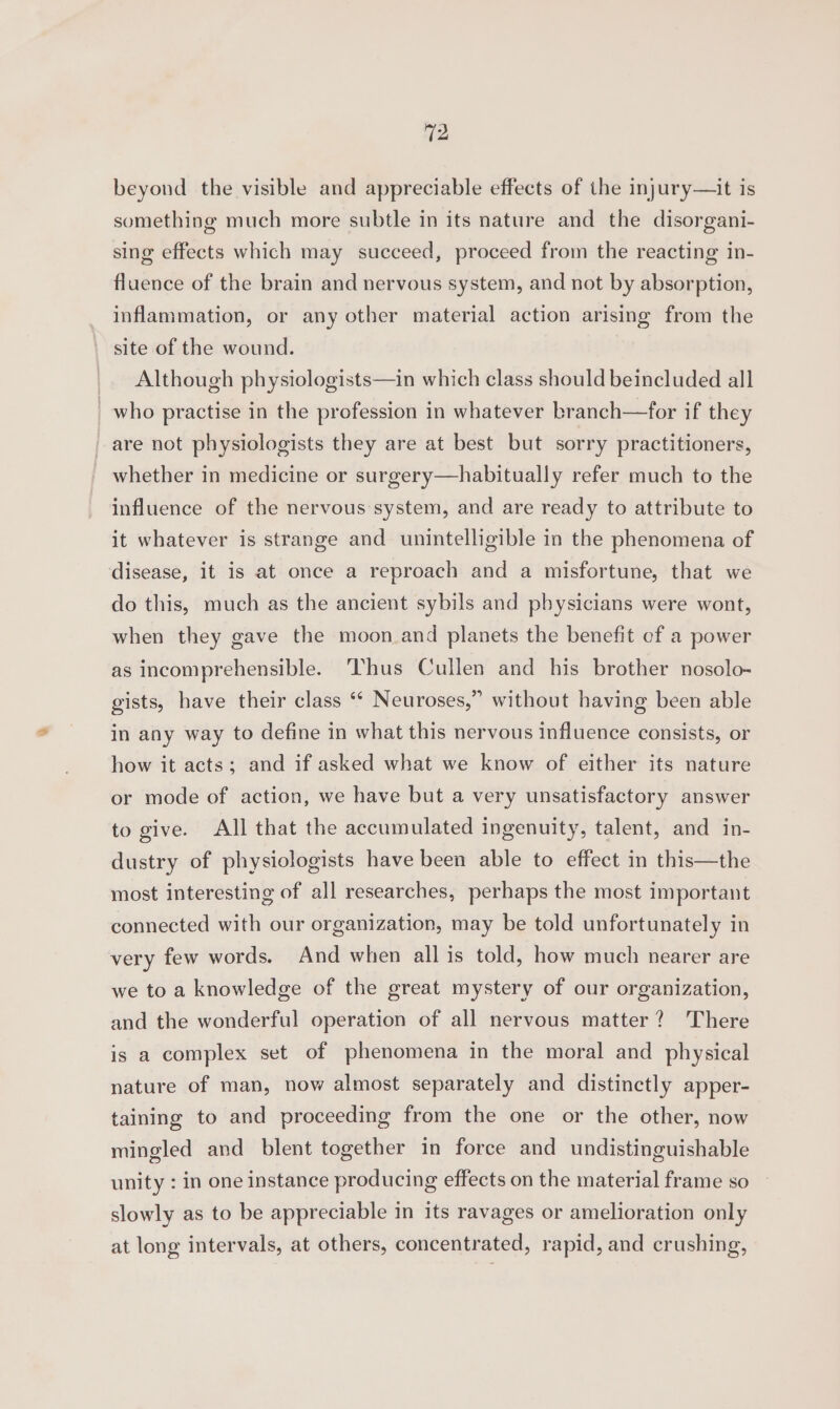 (2 beyond the visible and appreciable effects of the injury—it is something much more subtle in its nature and the disorgani- sing effects which may succeed, proceed from the reacting in- fluence of the brain and nervous system, and not by absorption, inflammation, or any other material action arising from the ‘' site of the wound. _. Although physiologists—in which class should beincluded all who practise in the profession in whatever branch—for if they are not physiologists they are at best but sorry practitioners, whether in medicine or surgery—habitually refer much to the influence of the nervous system, and are ready to attribute to it whatever is strange and unintelligible in the phenomena of disease, it is at once a reproach and a misfortune, that we do this, much as the ancient sybils and pbysicians were wont, when they gave the moon and planets the benefit of a power as incomprehensible. hus Cullen and his brother nosolo- 5 gists, have their class ‘* Neuroses,” without having been able in any way to define in what this nervous influence consists, or how it acts; and if asked what we know of either its nature or mode of action, we have but a very unsatisfactory answer to give. All that the accumulated ingenuity, talent, and in- dustry of physiologists have been able to effect in this—the most interesting of all researches, perhaps the most important connected with our organization, may be told unfortunately in very few words. And when all is told, how much nearer are we to a knowledge of the great mystery of our organization, and the wonderful operation of all nervous matter? There is a complex set of phenomena in the moral and physical nature of man, now almost separately and distinctly apper- taining to and proceeding from the one or the other, now mingled and blent together in force and undistinguishable unity : in one instance producing effects on the material frame so slowly as to be appreciable in its ravages or amelioration only at long intervals, at others, concentrated, rapid, and crushing,
