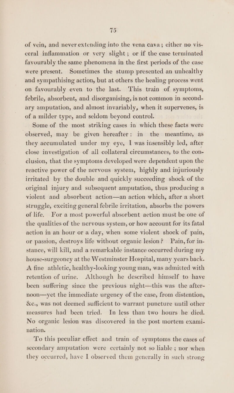 of vein, and never extending into the vena cava; either no vis- ceral inflammation or very slight; or if the case terminated favourably the same phenomena in the first periods of the case were present. Sometimes the stump presented an unhealthy and sympathising action, but at others the healing process went on favourably even to the last. This train of symptoms, febrile, absorbent, and disorganising, is not common in second- ary amputation, and almost invariably, when it supervenes, is of a milder type, and seldom beyond control. Some of the most striking cases in which these facts were observed, may be given hereafter: in the meantime, as they accumulated under my eye, I was insensibly led, after close investigation of all collateral circumstances, to the con- clusion, that the symptoms developed were dependent upon the reactive power of the nervous system, highly and injuriously irritated by the double and quickly succeeding shock of the original injury and subsequent amputation, thus producing a violent and absorbent action—an action which, after a short struggle, exciting general febrile irritation, absorbs the powers of life. For a most powerful absorbent action must be one of the qualities of the nervous system, or how account for its fatal action in an hour or a day, when some violent shock of pain, or passion, destroys life without organic lesion? Pain, for in- stance, will kill, and a remarkable instance occurred during my house-surgeoncy at the Westminster Hospital, many years back. A fine athletic, healthy-looking young man, was admitted with retention of urine. Although he described himself to have been suffering since the previous night—this was the after- noon—yet the immediate urgency of the case, from distention, &amp;c., was not deemed sufficient to warrant puncture until other measures had been tried. In less than two hours he died. No organic lesion was discovered in the post mortem exami- nation. To this peculiar effect and train of symptoms the cases of secondary amputation were certainly not so liable ; nor when they occurred, have I observed them generally in such strong