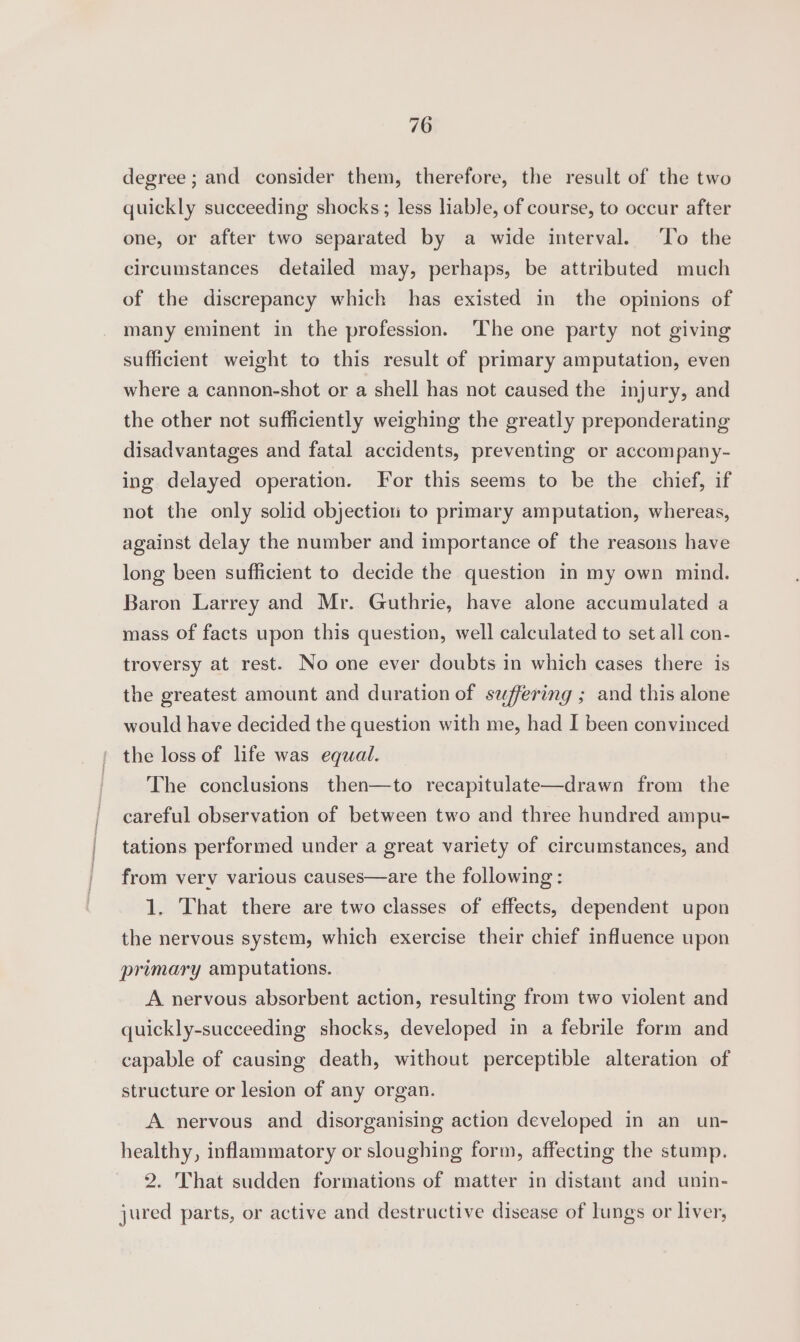 degree; and consider them, therefore, the result of the two quickly succeeding shocks; less liable, of course, to occur after one, or after two separated by a wide interval. ‘To the circumstances detailed may, perhaps, be attributed much of the discrepancy which has existed in the opinions of many eminent in the profession. The one party not giving sufficient weight to this result of primary amputation, even where a cannon-shot or a shell has not caused the injury, and the other not sufficiently weighing the greatly preponderating disadvantages and fatal accidents, preventing or accompany- ing delayed operation. For this seems to be the chief, if not the only solid objection to primary amputation, whereas, against delay the number and importance of the reasons have long been sufficient to decide the question in my own mind. Baron Larrey and Mr. Guthrie, have alone accumulated a mass of facts upon this question, well calculated to set all con- troversy at rest. No one ever doubts in which cases there is the greatest amount and duration of suffering ; and this alone would have decided the question with me, had I been convinced the loss of life was equal. The conclusions then—to recapitulate—drawn from the careful observation of between two and three hundred ampu- tations performed under a great variety of circumstances, and from very various causes—are the following: 1. That there are two classes of effects, dependent upon the nervous system, which exercise their chief influence upon primary amputations. A nervous absorbent action, resulting from two violent and quickly-succeeding shocks, developed in a febrile form and capable of causing death, without perceptible alteration of structure or lesion of any organ. A nervous and disorganising action developed in an un- healthy, inflammatory or sloughing form, affecting the stump. 2. That sudden formations of matter in distant and unin- jured parts, or active and destructive disease of lungs or liver,