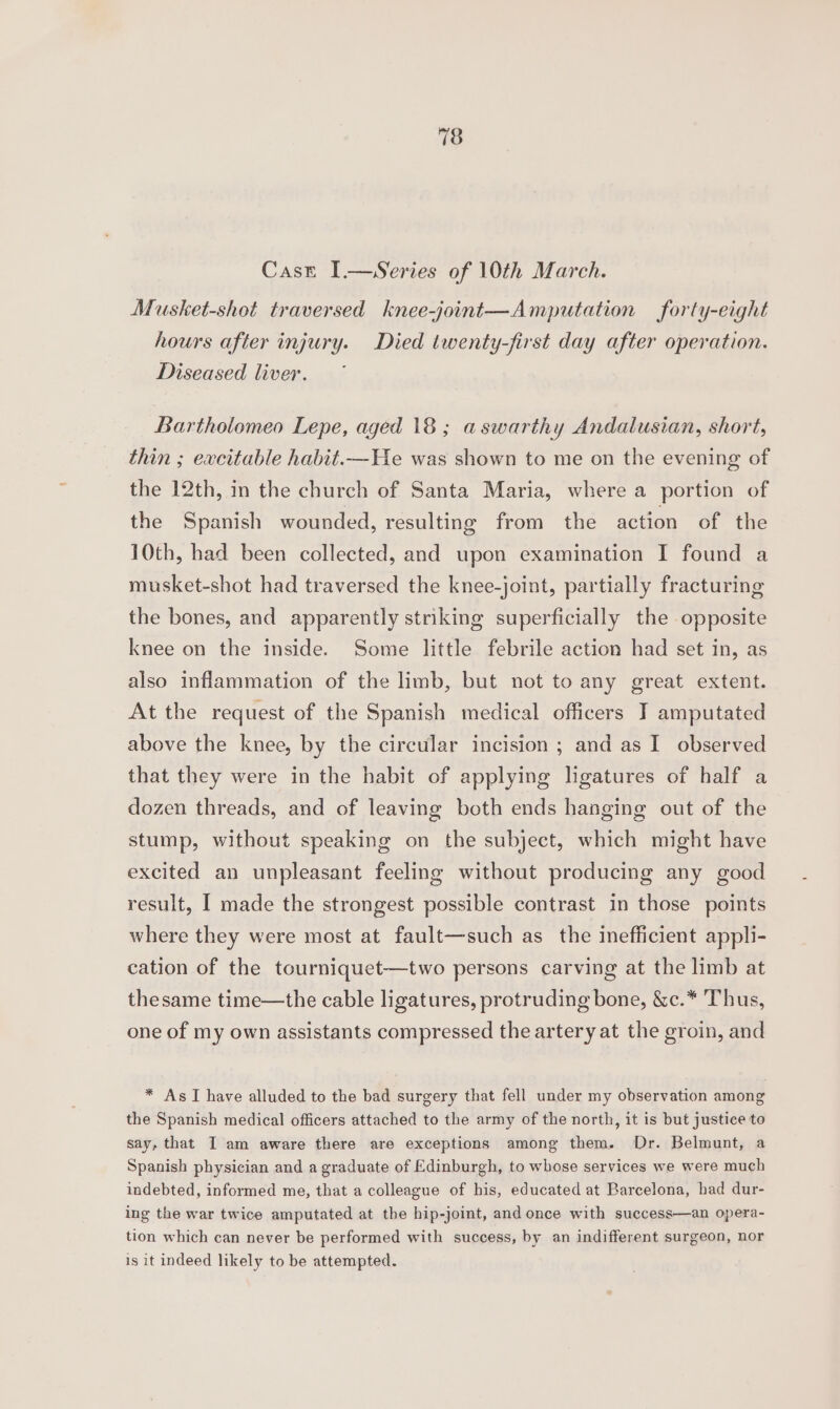 Case I.—Series of 10th March. Musket-shot traversed knee-joint—Amputation forty-eight hours after injury. Died twenty-first day after operation. Diseased liver. Bartholomeo Lepe, aged 18 ; aswarithy Andalusian, short, thin ; excitable habit.—He was shown to me on the evening of the 12th, in the church of Santa Maria, where a portion of the Spanish wounded, resulting from the action of the 10th, had been collected, and upon examination I found a musket-shot had traversed the knee-joint, partially fracturing the bones, and apparently striking superficially the opposite knee on the inside. Some little febrile action had set in, as also inflammation of the limb, but not to any great extent. At the request of the Spanish medical officers J] amputated above the knee, by the circular incision ; and as I observed that they were in the habit of applying ligatures of half a dozen threads, and of leaving both ends hanging out of the stump, without speaking on the subject, which might have excited an unpleasant feeling without producing any good result, I made the strongest possible contrast in those points where they were most at fault—such as the inefficient appli- cation of the tourniquet—two persons carving at the limb at thesame time—the cable ligatures, protruding bone, &amp;c.* Thus, one of my own assistants compressed the artery at the groin, and * As I have alluded to the bad surgery that fell under my observation among the Spanish medical officers attached to the army of the north, it is but justice to say, that I am aware there are exceptions among them. Dr. Belmunt, a Spanish physician and a graduate of Edinburgh, to whose services we were much indebted, informed me, that a colleague of his, educated at Barcelona, had dur- ing the war twice amputated at the hip-joint, and once with success—an opera- tion which can never be performed with success, by an indifferent surgeon, nor is it indeed likely to be attempted.