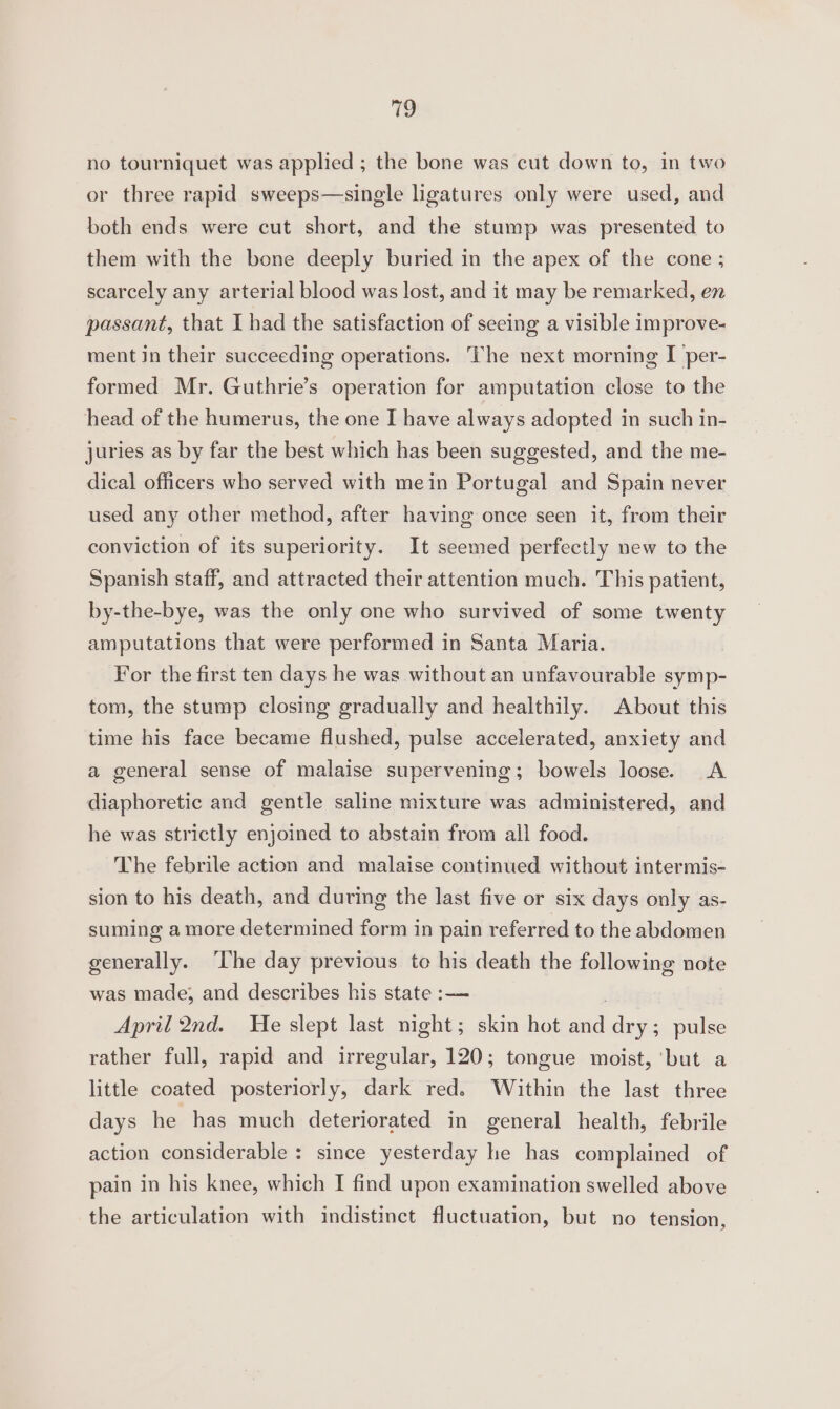 @ no tourniquet was applied ; the bone was cut down to, in two or three rapid sweeps—single ligatures only were used, and both ends were cut short, and the stump was presented to them with the bone deeply buried in the apex of the cone ; scarcely any arterial blood was lost, and it may be remarked, en passant, that I had the satisfaction of seeing a visible improve- ment in their succeeding operations. The next morning I per- formed Mr. Guthrie’s operation for amputation close to the head of the humerus, the one I have always adopted in such in- juries as by far the best which has been suggested, and the me- dical officers who served with mein Portugal and Spain never used any other method, after having once seen it, from their conviction of its superiority. It seemed perfectly new to the Spanish staff, and attracted their attention much. This patient, by-the-bye, was the only one who survived of some twenty amputations that were performed in Santa Maria. For the first ten days he was without an unfavourable symp- tom, the stump closing gradually and healthily. About this time his face became flushed, pulse accelerated, anxiety and a general sense of malaise supervening; bowels loose. &lt;A diaphoretic and gentle saline mixture was administered, and he was strictly enjoined to abstain from all food. The febrile action and malaise continued without intermis- sion to his death, and during the last five or six days only as- suming a more determined form in pain referred to the abdomen generally. ‘The day previous to his death the following note was made; and describes his state :— April 2nd. He slept last night; skin hot ade dry; pulse rather full, rapid and irregular, 120; tongue moist, ‘but a little coated posteriorly, dark red. Within the last three days he has much deteriorated in general health, febrile action considerable : since yesterday he has complained of pain in his knee, which I find upon examination swelled above the articulation with indistinct fluctuation, but no tension,