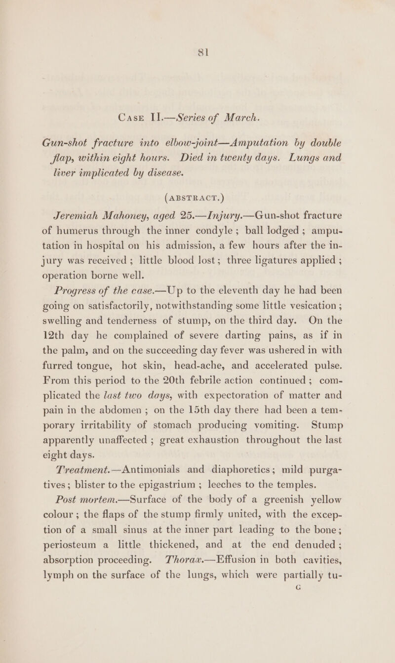 8] CasE I].—Series of March. Gun-shot fracture into elbow-joint—Amputation by double flap, within eight hours. Died in twenty days. Lungs and liver implicated by disease. (ABSTRACT.) Jeremiah Mahoney, aged 25.—Injury.—Gun-shot fracture of humerus through the inner condyle; ball lodged; ampu- tation in hospital on his admission, a few hours after the in- jury was received ; little blood lost; three ligatures applied ; operation borne well. Progress of the case.—Up to the eleventh day he had been going on satisfactorily, notwithstanding some little vesication ; swelling and tenderness of stump, on the third day. On the 12th day he complained of severe darting pains, as if in the palm, and on the succeeding day fever was ushered in with furred tongue, hot skin, head-ache, and accelerated pulse. From this period to the 20th febrile action continued ; com- plicated the last two days, with expectoration of matter and pain in the abdomen ; on the 15th day there had been a tem- porary irritability of stomach producing vomiting. Stump apparently unaffected ; great exhaustion SECU EL TU the last eight days. Treatment.—Antimonials and diaphoretics; mild purga- tives; blister to the epigastrium ; leeches to the temples. Post mortem.—Surface of the body of a greenish yellow colour ; the flaps of the stump firmly united, with the excep- tion of a small sinus at the inner part leading to the bone; periosteum a little thickened, and at the end denuded ; absorption proceeding. JT'horax.—Effusion in both cavities, lymph on the surface of the lungs, which were partially tu- Gg