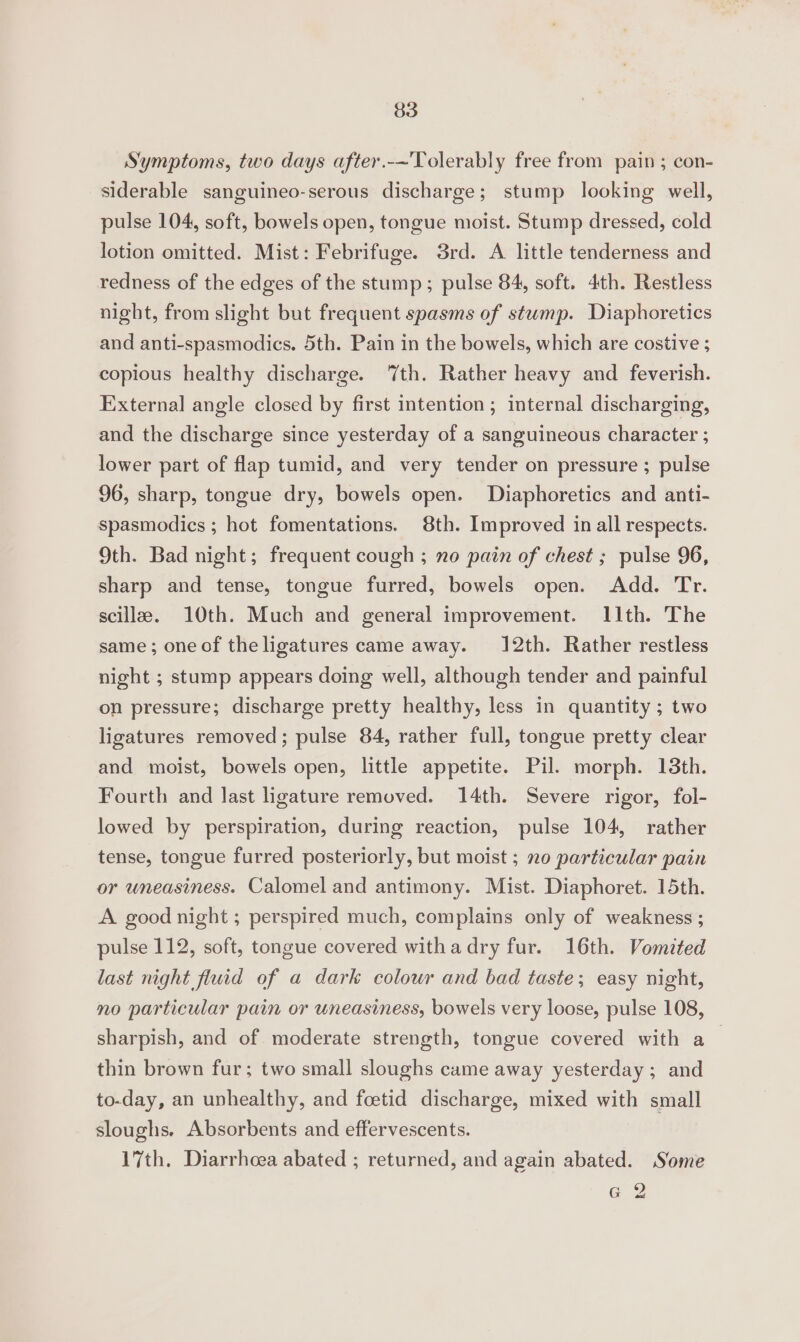 Symptoms, two days after.-~'Tolerably free from pain ; con- siderable sanguineo-serous discharge; stump looking well, pulse 104, soft, bowels open, tongue moist. Stump dressed, cold lotion omitted. Mist: Febrifuge. 3rd. A little tenderness and redness of the edges of the stump; pulse 84, soft. 4th. Restless night, from slight but frequent spasms of stump. Diaphoretics and anti-spasmodics. 5th. Pain in the bowels, which are costive ; copious healthy discharge. ‘th. Rather heavy and feverish. External angle closed by first intention ; internal discharging, and the discharge since yesterday of a sanguineous character ; lower part of flap tumid, and very tender on pressure ; pulse 96, sharp, tongue dry, bowels open. Diaphoretics and anti- spasmodics ; hot fomentations. 8th. Improved in all respects. 9th. Bad night; frequent cough ; no pain of chest ; pulse 96, sharp and tense, tongue furred, bowels open. Add. Tr. scilla. 10th. Much and general improvement. I1th. The same; oneof the ligatures came away. 12th. Rather restless night ; stump appears doing well, although tender and painful on pressure; discharge pretty healthy, less in quantity ; two ligatures removed; pulse 84, rather full, tongue pretty clear and moist, bowels open, little appetite. Pil. morph. 13th. Fourth and last ligature removed. 14th. Severe rigor, fol- lowed by perspiration, during reaction, pulse 104, rather tense, tongue furred posteriorly, but moist ; no particular pain or uneasiness. Calomel and antimony. Mist. Diaphoret. 15th. A good night ; perspired much, complains only of weakness ; pulse 112, soft, tongue covered withadry fur. 16th. Vomited last night fluid of a dark colour and bad taste; easy night, no particular pain or uneasiness, bowels very loose, pulse 108, sharpish, and of moderate strength, tongue covered with a_ thin brown fur; two small sloughs came away yesterday; and to-day, an unhealthy, and foetid discharge, mixed with small sloughs. Absorbents and effervescents. 17th. Diarrhoea abated ; returned, and again abated. Some @ 2