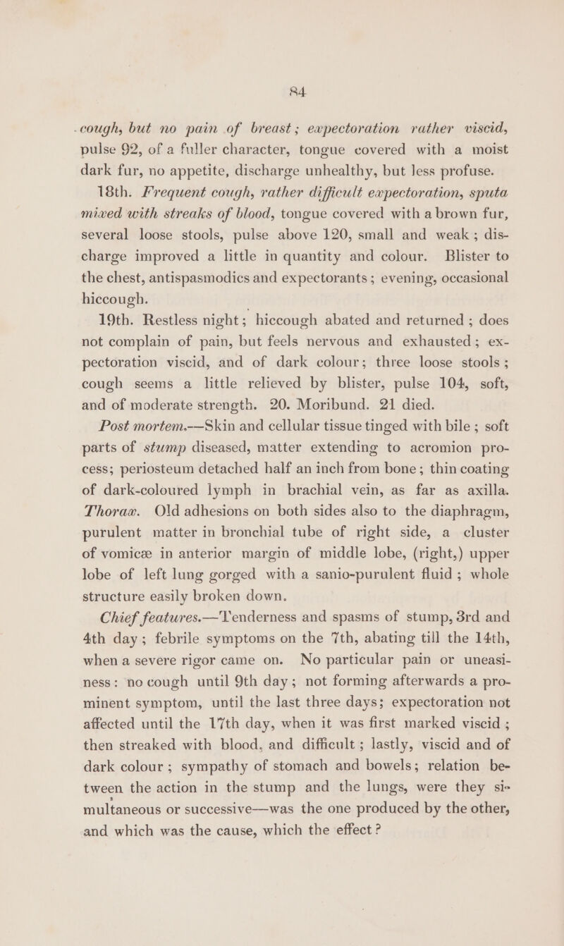 cough, but no pain of breast; expectoration rather viscid, pulse 92, of a fuller character, tongue covered with a moist dark fur, no appetite, discharge unhealthy, but Jess profuse. 18th. Frequent cough, rather difficult expectoration, sputa mixed with streaks of blood, tongue covered with a brown fur, several loose stools, pulse above 120, small and weak ; dis- charge improved a little in quantity and colour. Blister to the chest, antispasmodics and expectorants ; evening, occasional hiccough. 19th. Restless night ; hiccough abated and returned ; does not complain of pain, but feels nervous and exhausted; ex- pectoration viscid, and of dark colour; three loose stools ; cough seems a little relieved by blister, pulse 104, soft, and of moderate strength. 20. Moribund. 21 died. Post mortem.-—Skin and cellular tissue tinged with bile ; soft parts of stump diseased, matter extending to acromion pro- cess; periosteum detached half an inch from bone; thin coating of dark-coloured lymph in brachial vein, as far as axilla. Thorax. Old adhesions on both sides also to the diaphragm, purulent matter in bronchial tube of right side, a cluster of vomicz in anterior margin of middle lobe, (right,) upper lobe of left lung gorged with a sanio-purulent fluid ; whole structure easily broken down. Chief features.—Tenderness and spasms of stump, 3rd and 4th day; febrile symptoms on the 7th, abating till the 14th, when a severe rigor came on. No particular pain or uneasi- ness: no cough until 9th day; not forming afterwards a pro- minent symptom, until the last three days; expectoration not affected until the 17th day, when it was first marked viscid ; then streaked with blood, and difficult ; lastly, viscid and of dark colour ; sympathy of stomach and bowels; relation be- tween the action in the stump and the lungs, were they si- multaneous or successive—was the one produced by the other, and which was the cause, which the effect ?