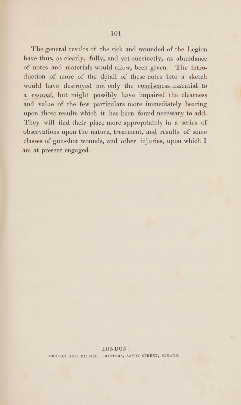 The general results of the sick and wounded of the Legion have thus, as clearly, fully, and yet succinctly, as abundance of notes and materials would allow, been given. The intro- duction of more of the detail of these notes into a sketch would have destroyed not only the conciseness..essential..to a resumé, but might possibly have impaired the clearness and value of the few particulars more immediately bearing upon those results which it has been found necessary to add. They will find their place more appropriately in a series of observations upon the nature, treatment, and results of some classes of gun-shot wounds, and other injuries, upon which I am at present engaged. LONDON: IBOTSON AND PALMER, PRINTERS, SAVOY STREET, STRAND,»