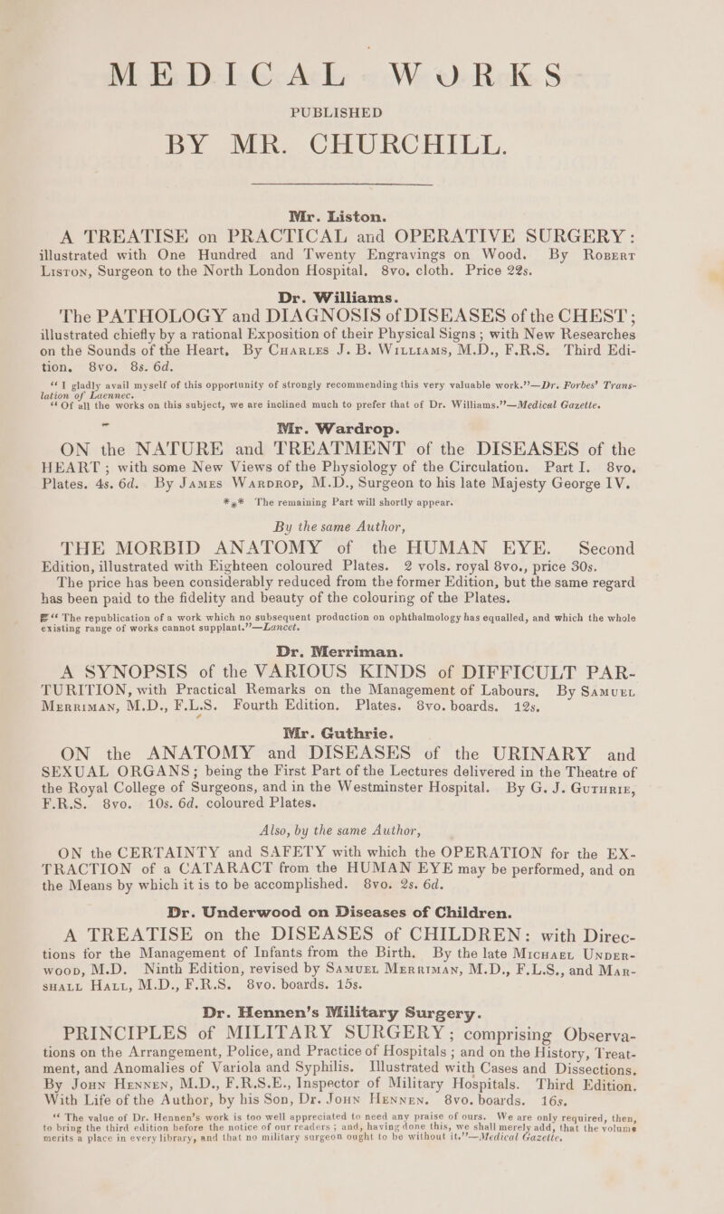 PLE D-L.G. Aly « We Oe ReK § PUBLISHED BY MR. CHURCHILL. Wir. Liston. A TREATISE on PRACTICAL and OPERATIVE SURGERY: illustrated with One Hundred and Twenty Engravings on Wood. By Roserr Lisron, Surgeon to the North London Hospital. 8vo, cloth. Price 22s. Dr. Williams. The PATHOLOGY and DIAGNOSIS of DISEASES of the CHEST; illustrated chiefly by a rational Exposition of their Physical Signs ; with New Researches on the Sounds of the Heart. By Cuar.tes J. B. Witiiams, M.D., F.R.S. Third Edi- tion. Svo. 86. 6d. *¢T gladly avail myself of this opportunity of strongly recommending this very valuable work.’’—Dr. Forbes’ Trans- lation of Laennec. ay. ‘6 Of all the works on this subject, we are inclined much to prefer that of Dr. Williams.’??—Medical Gazette. v4 Wir. Wardrop. ON the NATURE and TREATMENT of the DISEASES of the HEART ; with some New Views of the Physiology of the Circulation. Part I. 8vo. Plates. 4s. 6d. By James Warprop, M.D., Surgeon to his late Majesty George IV. *,* The remaining Part will shortly appear. By the same Author, THE MORBID ANATOMY of the HUMAN EYE. Second Edition, illustrated with Eighteen coloured Plates. 2 vols. royal 8vo., price 30s. The price has been considerably reduced from the former Edition, but the same regard has been paid to the fidelity and beauty of the colouring of the Plates. =“ The republication of a work which no subsequent production on ophthalmology has equalled, and which the whole existing range of works cannot supplant.’’—Lancet, Dr. Merriman. A SYNOPSIS of the VARIOUS KINDS of DIFFICULT PAR- TURITION, with Practical Remarks on the Management of Labours, By Samuet Merriman, M.D., F.LS. Fourth Edition. Plates. 8vo. boards. 12s. Wir. Guthrie. ON the ANATOMY and DISEASES of the URINARY and SEXUAL ORGANS; being the First Part of the Lectures delivered in the Theatre of the Royal College of Surgeons, and in the Westminster Hospital. By G. J. Guturre, F.R.S. 8yo. 10s. 6d. coloured Plates. Also, by the same Author, ON the CERTAINTY and SAFETY with which the OPERATION for the EX- TRACTION of a CATARACT from the HUMAN EYE may be performed, and on the Means by which it is to be accomplished. 8vo. 2s. 6d. Dr. Underwood on Diseases of Children. A TREATISE on the DISEASES of CHILDREN: with Direc- tions for the Management of Infants from the Birth. By the late Micuaet Unper- woop, M.D. Ninth Edition, revised by Samurt Merriman, M.D., F.L.S., and Mar- sHALL Hatt, M.D., F.R.S. 8vo. boards. 15s. Dr. Hennen’s Military Surgery. PRINCIPLES of MILITARY SURGERY; comprising Observa- tions on the Arrangement, Police, and Practice of Hospitals ; and on the History, Treat- ment, and Anomalies of Variola and Syphilis. Illustrated with Cases and Dissections. By Joun Hennen, M.D., F.R.S.E., Inspector of Military Hospitals. Third Edition. With Life of the Author, by his Son, Dr. Joun Hunnen. 8vo. boards. 16s, ‘© The value of Dr. Hennen’s work is too well appreciated to need any praise of ours. We are only required, then, to bring the third edition before the notice of our readers ; and, having done this, we shall merely add, that the volume merits a place in every library, and that no military surgeon ought to be without it.’’—Medical Gazelle.