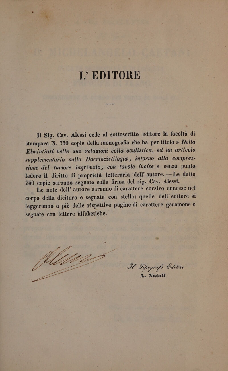 L’ EDITORE Il Sig. Cav. Alessi cede al sottoscritto editore la facoltà di stampare N. 750 copie della monografia che ha per titolo » Della Elmintiasi nelle sue relazioni colla oculistica, ed un articolo supplementario sulla Dacriocistilogia, intorno alla compres- sione del tumore lagrimale, con tavole incise » senza punto ledere il diritto di proprietà letteraria dell’ autore. — Le dette 750 copie saranno segnate colla firma del sig. Cav. Alessi. Le note dell’ autore saranno di carattere corsivo annesse nel corpo della dicitura e segnate con stella; quelle dell’ editore si leggeranno a piè delle rispettive pagine di carattere garamone e segnate con lettere alfabetiche. è 9A Spogrofe Editece A. Natali