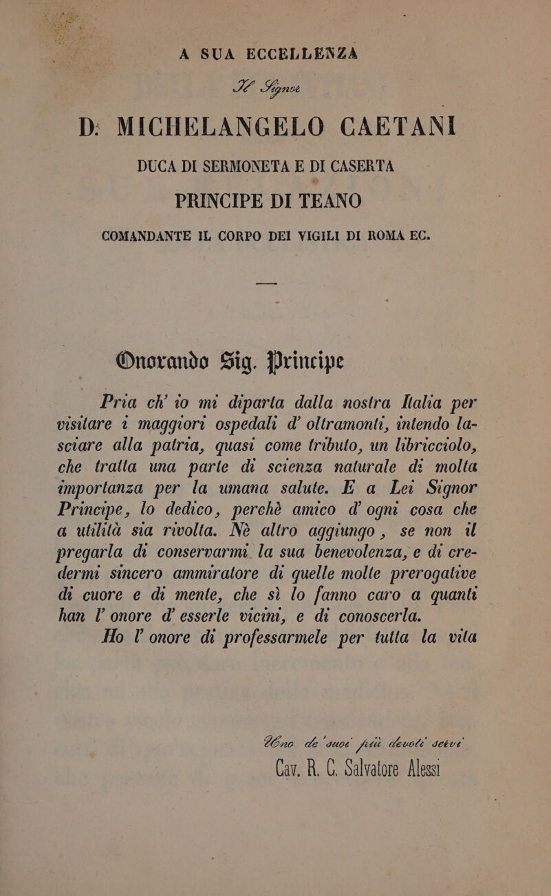 A SUA ECCELLENZA VALE D: MICHELANGELO CAETANI DUCA DI SERMONETA E DI CASERTA PRINCIPE DI TEANO COMANDANTE IL CORPO DEI VIGILI DI ROMA EC. Onorando Sig. Principe Pria ch’ io mi diparta dalla nostra Italia per visitare © maggiori ospedali d’ oltramonti, intendo la- sciare alla patria, quasi come tributo, un libricciolo, che tratta una parte di scienza naturale di molta importanza per la umana salute. E a Lei Signor Principe, lo dedico, perchè amico d’ ogni cosa che a utilità sia rivolta. Nè altro aggiungo , se non 4l pregarla da conservarmi. la sua benevolenza, e di cre- dermi sincero ammiratore di quelle molte prerogative di cuore e di mente, che sì lo fanno caro a quanti han l’ onore d’ esserle vicini, e di conoscerla. Ho l'onore di professarmele per tutta la vita Wona de sue feti devoti desve Cav. R. C. Salvatore Alessi