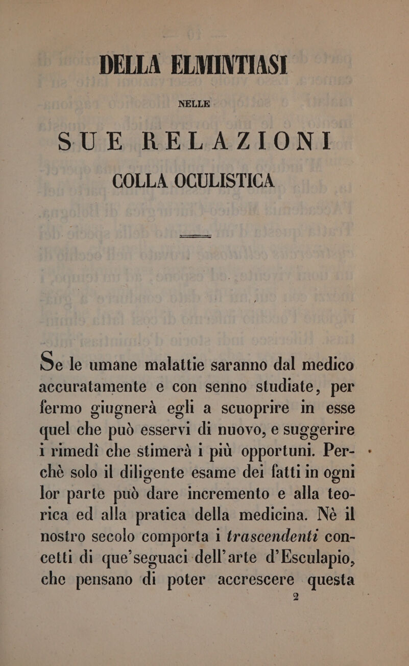 DELLA ELMINTIASI SUE RELAZIONI COLLA OCULISTICA Se le umane malattie saranno dal medico accuratamente e con senno studiate, per fermo giugnerà egli a scuoprire in esse quel che può esservi di nuovo, e suggerire 1 rimedî che stimerà 1 più opportuni. Per- - chè solo il diligente esame dei fatti in ogni lor parte può dare incremento e alla teo- rica ed alla pratica della medicina. Nè il nostro secolo comporta 1 trascendenti con- cetti di que’seguaci dell’arte d’Esculapio, che pensano di poter accrescere questa |