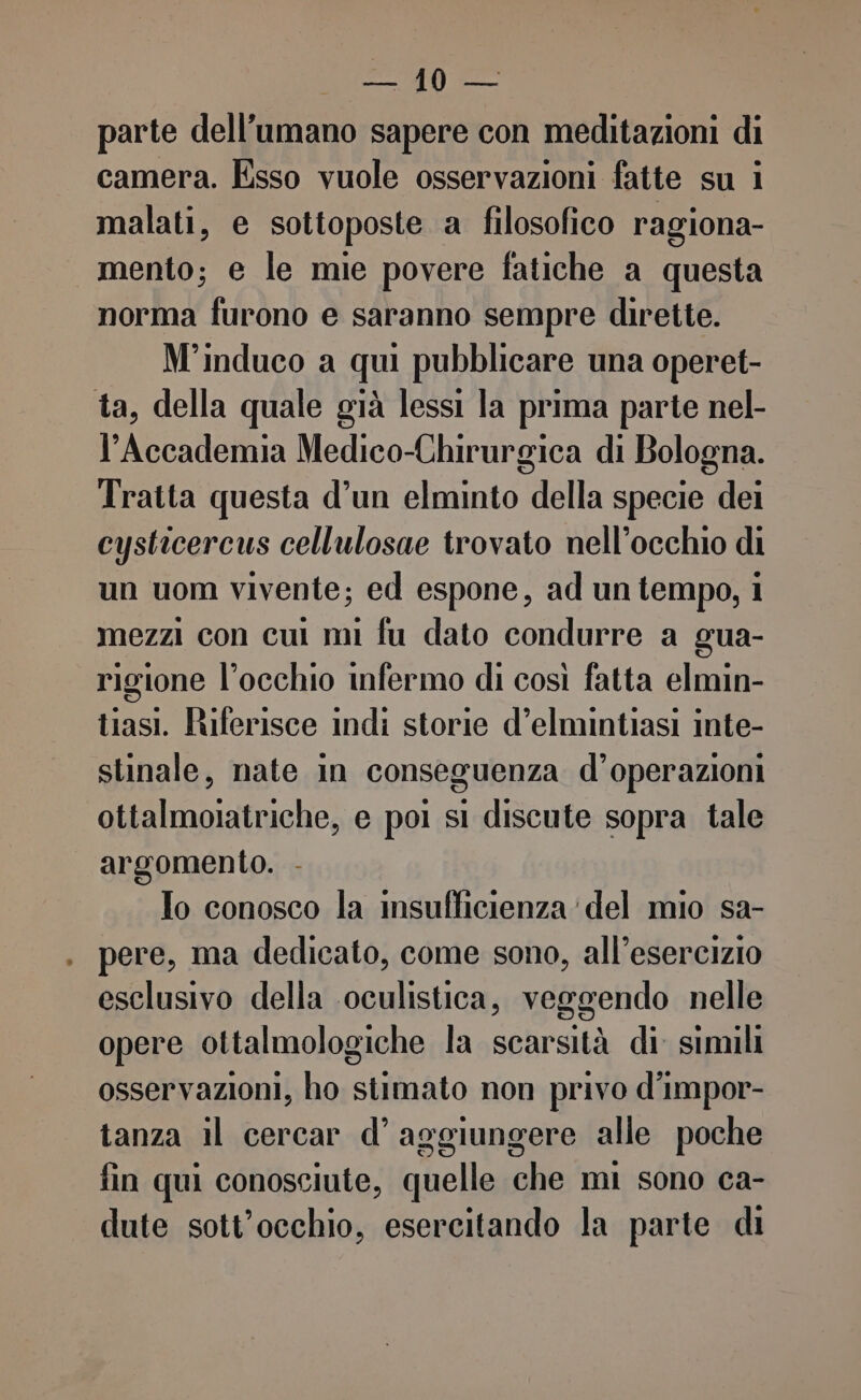 i (za parte dell'umano sapere con meditazioni di camera. Esso vuole osservazioni fatte su i malati, e sottoposte a filosofico ragiona- mento; e le mie povere fatiche a questa norma furono e saranno sempre dirette. M'induco a qui pubblicare una operet- ta, della quale già lessi la prima parte nel- Accademia Medico-Chirurgica di Bologna. Tratta questa d’un elminto della specie dei cysticercus cellulosae trovato nell’occhio di un uom vivente; ed espone, ad un tempo, i mezzi con cui mi fu dato condurre a gua- rigione l'occhio infermo di così fatta elmin- tiasi. Ruferisce indi storie d’elmintiasi inte- stinale, nate in conseguenza d’operazioni ottalmoiatriche, e poi si discute sopra tale argomento. - To conosco la insufficienza’ del mio sa- pere, ma dedicato, come sono, all’esercizio esclusivo della oculistica, veggendo nelle opere ottalmologiche la scarsità di simili osservazioni, ho stimato non privo d'impor- tanza il cercar d’ aggiungere alle poche fin qui conosciute, quelle che mi sono ca- dute sott'occhio, esercitando la parte di