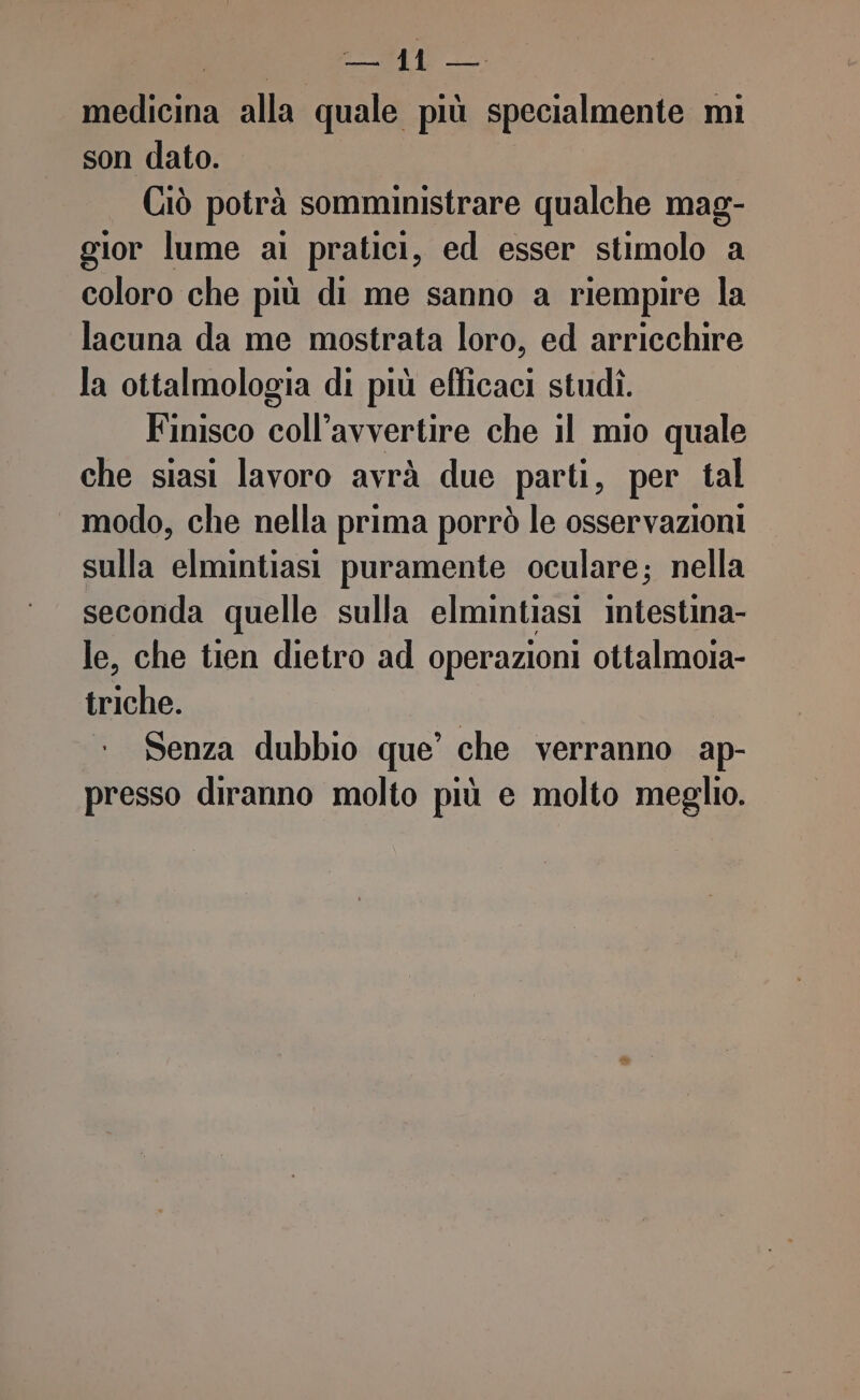 gt ff icina alla a più specialmente mi son dato. Ciò potrà somministrare qualche mag- gior lume ai pratici, ed esser stimolo a coloro che più di me sanno a riempire la lacuna da me mostrata loro, ed arricchire la ottalmologia di più efficaci studì. Finisco coll’avvertire che il mio quale che siasi lavoro avrà due parti, per tal modo, che nella prima porrò le osservazioni sulla elmintiasi puramente oculare; nella seconda quelle sulla elmintiasi intestina- le, che tien dietro ad operazioni ottalmoia- ERA Senza dubbio que’ che verranno ap- presso diranno molto più e molto meglio.