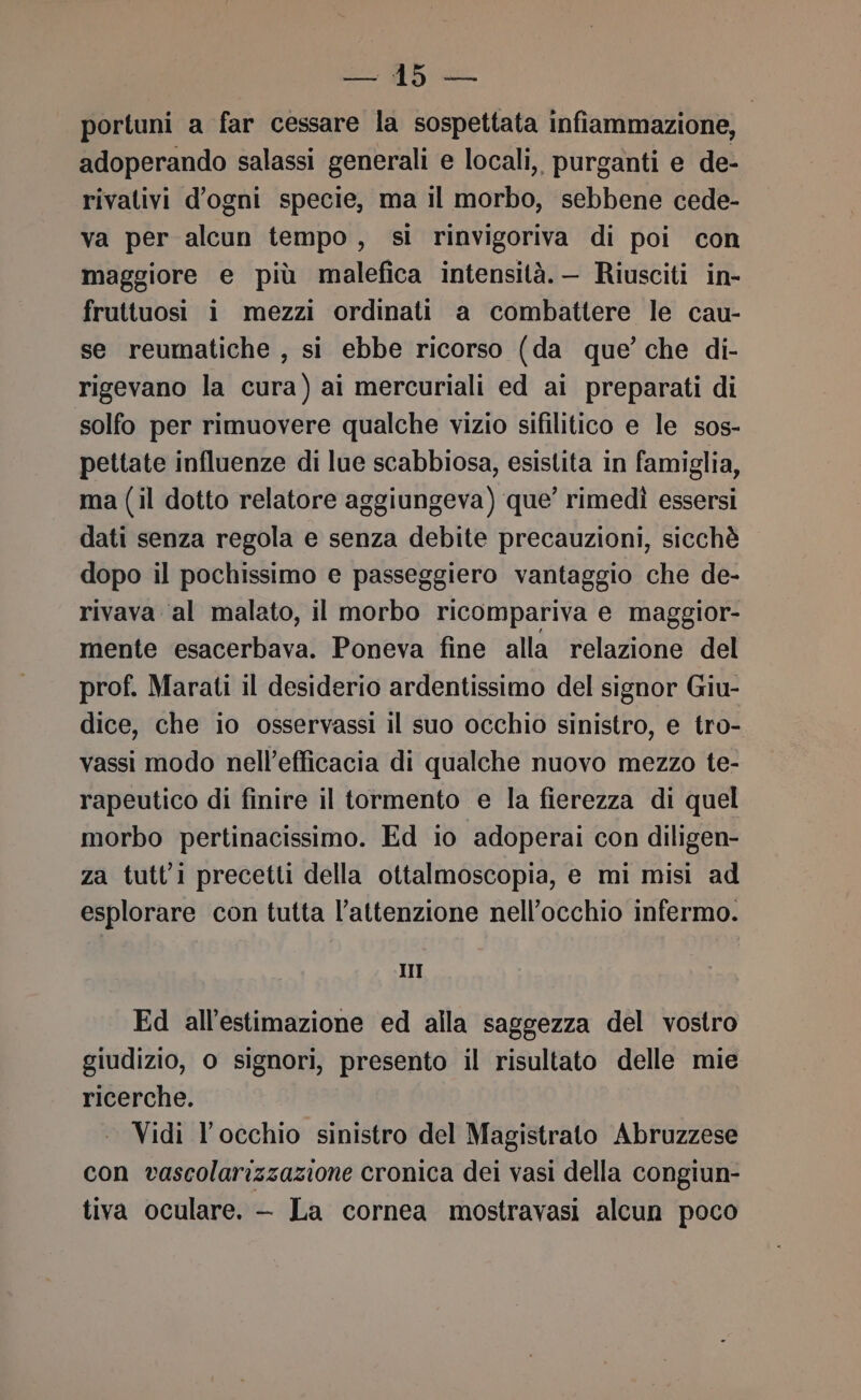 Rn portuni a far cessare la sospettata infiammazione, adoperando salassi generali e locali, purganti e de- rivativi d'ogni specie, ma il morbo, sebbene cede- va per alcun tempo, si rinvigoriva di poi con maggiore e più malefica intensità. — Riusciti in- fruttuosi i mezzi ordinati a combattere le cau- se reumatiche , si ebbe ricorso (da que’ che di- rigevano la cura) ai mercuriali ed ai preparati di solfo per rimuovere qualche vizio sifilitico e le sos- pettate influenze di lue scabbiosa, esistita in famiglia, ma (il dotto relatore aggiungeva) que’ rimedì essersi dati senza regola e senza debite precauzioni, sicchè dopo il pochissimo e passeggiero vantaggio che de- rivava ‘al malato, il morbo ricompariva e maggior- mente esacerbava. Poneva fine alla relazione del prof. Marati il desiderio ardentissimo del signor Giu- dice, che io osservassi il suo occhio sinistro, e tro- vassi modo nell’efficacia di qualche nuovo mezzo te- rapeutico di finire il tormento e la fierezza di quel morbo pertinacissimo. Ed io adoperai con diligen- za tutti precetti della ottalmoscopia, e mi misi ad esplorare con tutta l’attenzione nell’occhio infermo. III Ed all'estimazione ed alla saggezza del vostro giudizio, o signori, presento il risultato delle mie ricerche. Vidi l'occhio sinistro del Magistrato Abruzzese con vascolarizzazione cronica dei vasi della congiun- tiva oculare. —- La cornea mostravasi alcun poco