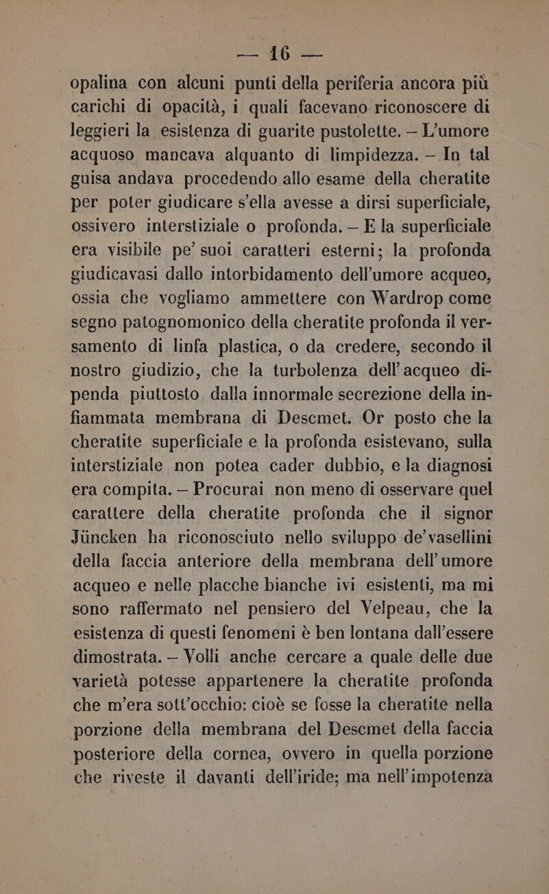 opalina con alcuni punti della periferia ancora più carichi di opacità, i quali facevano riconoscere di leggieri la esistenza di guarite pustolette. — L’umore acquoso mancava alquanto di limpidezza. — In tal guisa andava procedendo allo esame della cheratite per poter giudicare sella avesse a dirsi superficiale, ossivero interstiziale o profonda. — E la superficiale era visibile pe’ suoi caratteri esterni; la profonda giudicavasi dallo intorbidamento dell'umore acqueo, ossia che vogliamo ammettere con Wardrop come segno patognomonico della cheratite profonda il ver- samento di linfa plastica, o da credere, secondo il nostro giudizio, che la turbolenza dell’acqueo di- penda piuttosto. dalla innormale secrezione della in- fiammata membrana di Descmet. Or posto che la cheratite superficiale e la profonda esistevano, sulla interstiziale non potea cader dubbio, e la diagnosi era compita. — Procurai non meno di osservare quel carattere della cheratite profonda che il signor Juncken ha riconosciuto nello sviluppo de’ vasellini della faccia anteriore della membrana dell'umore acqueo e nelle placche bianche ivi esistenti, ma mi sono raffermato nel pensiero del Velpeau, che la esistenza di questi fenomeni è ben lontana dall’essere dimostrata. — Volli anche cercare a quale delle due varietà potesse appartenere la cheratite profonda che mera sott'occhio: cioè se fosse la cheratite nella porzione della membrana del Descmet della faccia posteriore della cornea, ovvero in quella porzione che riveste il davanti dell’iride; ma nell’impotenza