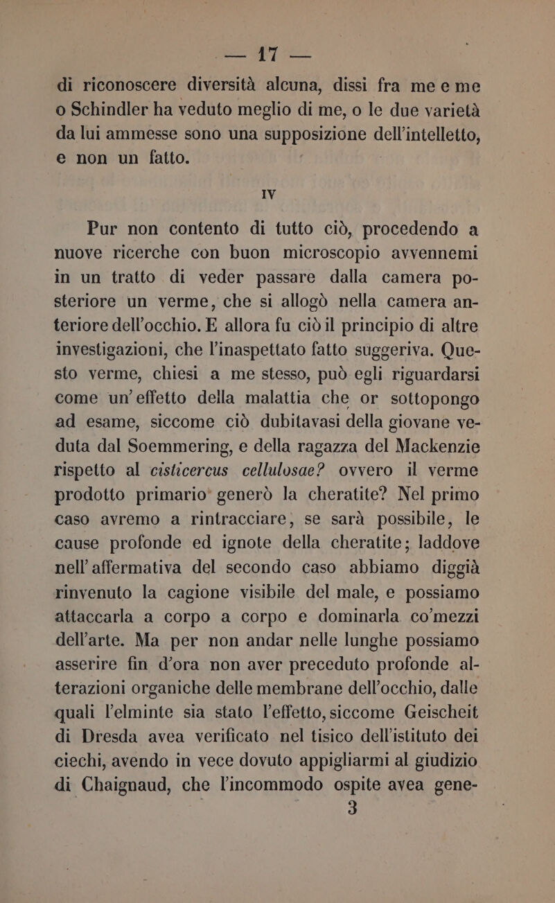 di riconoscere diversità alcuna, dissi fra me e me o Schindler ha veduto meglio di me, o le due varietà da lui ammesse sono una MERITA TIRT dell'intelletto, e non un fatto. IV Pur non contento di tutto ciò, procedendo a nuove ricerche con buon microscopio avvennemi in un tratto di veder passare dalla camera po- steriore un verme, che si allogò nella camera an- teriore dell'occhio. E allora fu ciò il principio di altre investigazioni, che l’inaspettato fatto suggeriva. Que- sto verme, chiesi a me stesso, può egli riguardarsi come un effetto della malattia che or sottopongo ad esame, siccome ciò dubitavasi della giovane ve- duta dal Soemmering, e della ragazza del Mackenzie rispetto al cisticercus cellulosae? ovvero il verme prodotto primario' generò la cheratite? Nel primo caso avremo a rintracciare, se sarà possibile, le cause profonde ed ignote della cheratite; laddove nell’affermativa del secondo caso abbiamo diggià rinvenuto la cagione visibile del male, e possiamo attaccarla a corpo a corpo e dominarla co'mezzi dell’arte. Ma per non andar nelle lunghe possiamo asserire fin d’ora non aver preceduto profonde al- terazioni organiche delle membrane dell'occhio, dalle quali l’elminte sia stato l’effetto, siccome Geischeit di Dresda avea verificato nel tisico dell'istituto dei ciechi, avendo in vece dovuto appigliarmi al giudizio di Chaignaud, che l’incommodo ospite avea gene- | 3