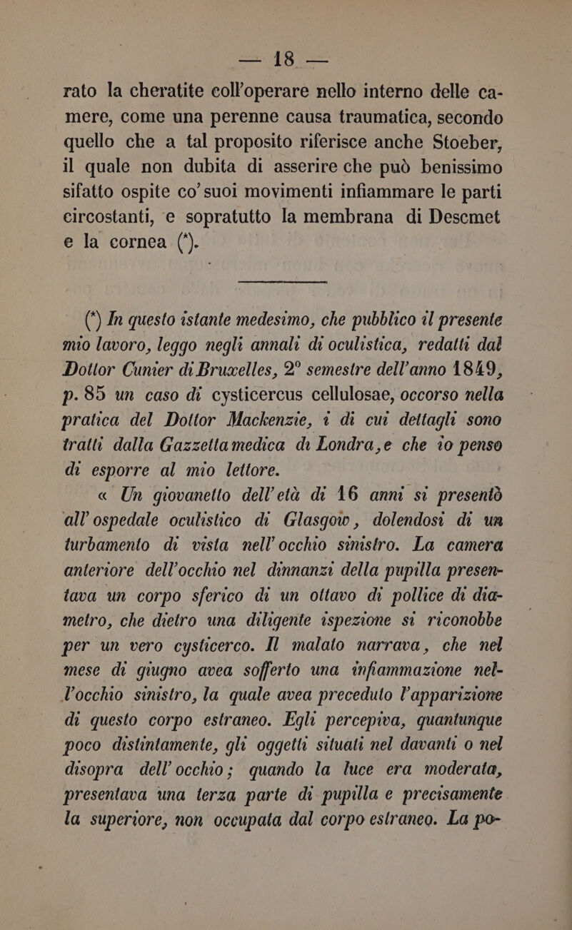 rato la cheratite coll’operare nello interno delle ca- mere, come una perenne causa traumatica, secondo quello che a tal proposito riferisce anche Stoeber, il quale non dubita di asserire che può benissimo sifatto ospite co’ suoi movimenti infiammare le parti eircostanti, e sopratutto la membrana di Descmet e la cornea (‘). (*) In questo istante medesimo, che pubblico il presente mio lavoro, leggo negli annali di oculistica, redatti dal Dottor Cunier di Bruxelles, 2° semestre dell’anno 1849, p.85 un caso di cysticercus cellulosae, occorso nella pratica del Dottor Mackenzie, © di cur dettagli sono tratti dalla Gazzettamedica di Londra,e che 10 penso di esporre al mio lettore. « Un giovanetto dell'età di 16 anni si presentò all'ospedale oculistico di Glasgow, dolendosi di un turbamento di vista nell'occhio sinistro. La camera anteriore dell'occhio nel dinnanzi della pupilla presen- tava un corpo sferico di un ottavo di pollice di dia- metro, che dietro una diligente ispezione si riconobbe per un vero cysticerco. Il malato narrava, che nel mese di giugno avea sofferto una infiammazione nel- l'occhio sinistro, la quale avea preceduto l'apparizione di questo corpo estraneo. Egli percepiva, quantunque poco distintamente, gli oggetti situati nel davanti o nel disopra dell’occhio; quando la luce era moderata, presentava una terza parte di pupilla e precisamente la superiore, non occupata dal corpo estraneo. La po-