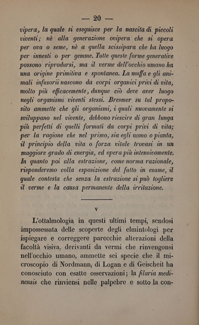 Bepi e vipera, la quale si eseguisce per la nascita di piccoli viventi; nè alla generazione ovipera che si opera per ova o seme, nè a quella scissipara che ha luogo per innesti 0 per gemme. Tutte queste forme generative possono riprodursi, ma il verme dell'occhio umano ha una origine primitiva e spontanea. La muffa e gli ani- mali infusoru nascono da corpi organici privi di vita, molto più efficacemente, dunque ciò deve aver luogo negli organismi viventi stessi. Bresmer su tal propo- sito ammette che gli organismi, è quali nuovamente si sviluppano nel vivente, debbono riescire di gran lunga più perfetti di quelli formati da corpi privi di vita; per la ragione che nel primo, sia egli uomo 0 pianta, il principio della vita o forza vitale trovasi in un maggiore grado di energia, ed opera più intensivamente. In quanto poi alla estrazione, come norma razionale, risponderemo colla esposizione del fatto in esame, il quale contesta che senza la estrazione st può togliere a verme e la causa permanente della irritazione. V L’ottalmologia in questi ultimi tempi, sendosi impossessata delle. scoperte degli elmintologi per ispiegare e correggere parecchie alterazioni della facoltà visiva, derivanti da vermi che rinvengonsi nell'occhio umano, ammette sei specie che il mi- croscopio di Nordmann; di Logan e di Geischeit ha conosciuto con esatte. osservazioni; la filarea medi- nensis che rinviensi nelle palpebre e sotto la con-