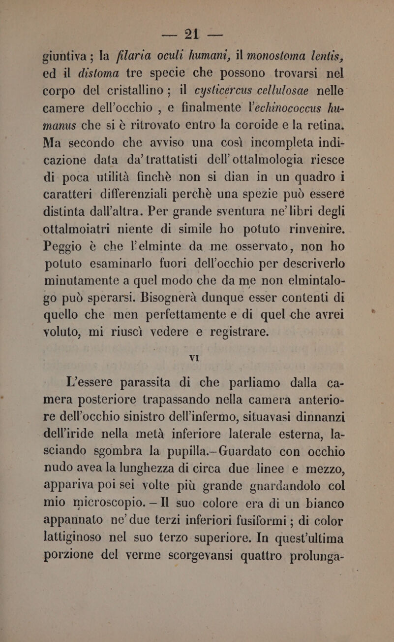 giuntiva ; la filaria oculi humani, il monostoma lentis, ed il distoma tre specie che possono trovarsi nel corpo del cristallino ; il cyslzcercus cellulosae nelle camere dell'occhio , e finalmente l’echinococcus hu- manus che si è ritrovato entro la coroide e la retina. Ma secondo che avviso una così incompleta indi- cazione data da’trattatisti dell’ottalmologia riesce di poca utilità finchè non si dian in un quadro i caratteri differenziali perchè una spezie può essere distinta dall’altra. Per grande sventura ne’ libri degli ottalmoiatri niente di simile ho potuto rinvenire. Peggio è che l’elminte da me osservato, non ho potuto esaminarlo fuori dell'occhio per descriverlo minutamente a quel modo che da me non elmintalo- go può sperarsi. Bisognerà dunque esser contenti di quello che men perfettamente e di quel che avrei voluto, mi riuscì vedere e registrare. VI L’essere parassita di che parliamo dalla ca- mera posteriore trapassando nella camera anterio- re dell'occhio sinistro dell’infermo, situavasi dinnanzi dell’iride nella metà inferiore laterale esterna, la- sciando sgombra la pupilla.-Guardato con occhio nudo avea la lunghezza di circa due linee e mezzo, appariva poi sei volte più grande gnardandolo col mio microscopio. —Il suo colore era di un bianco appannato ne’ due terzi inferiori fusiformi ; di color lattiginoso nel suo terzo superiore. In quest’ultima porzione del verme scorgevansi quattro prolunga-