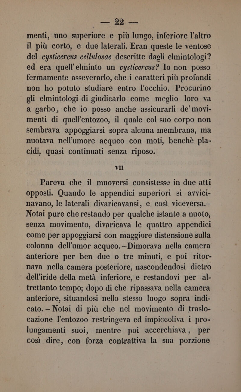 SI 0 FAAZA menti, uno superiore e più lungo, inferiore l’altro il più corto, e due laterali. Eran queste le ventose del cysticercus cellulosae descritte dagli elmintologi? ed era quell’elminto un cysticercus? Io non posso fermamente asseverarlo, che i caratteri più profondi non ho potuto studiare entro l’occhio. Procurino gli elmintologi di giudicarlo come meglio loro va a garbo, che io posso anche assicurarli de’ movi- menti di quell’entozoo, il quale col suo corpo non sembrava appoggiarsi sopra alcuna membrana, ma nuotava nell’umore acqueo con moti, benchè pla- cidi, quasi continuati senza riposo. VII Pareva che il muoversi consistesse in due atti opposti. Quando le appendici superiori si avvici- navano, le laterali divaricavansi, e così viceversa. Notai pure che restando per qualche istante a nuoto, . senza movimento, divaricava le quattro appendici come per appoggiarsi con maggiore distensione sulla colonna dell’'umor acqueo.--Dimorava nella camera anteriore per ben due o tre minuti, e poi ritor- nava nella camera posteriore, nascondendosi dietro dell'iride della metà inferiore, e restandovi per al- trettanto tempo; dopo di che ripassava nella camera anteriore, situandosi nello stesso luogo sopra indi- cato. — Notai di più che nel movimento. di traslo- cazione l’entozoo restringeva ed impiccoliva 1 pro- lungamenti suoi, mentre poi accerchiava, per così dire, con forza contrattiva la sua porzione