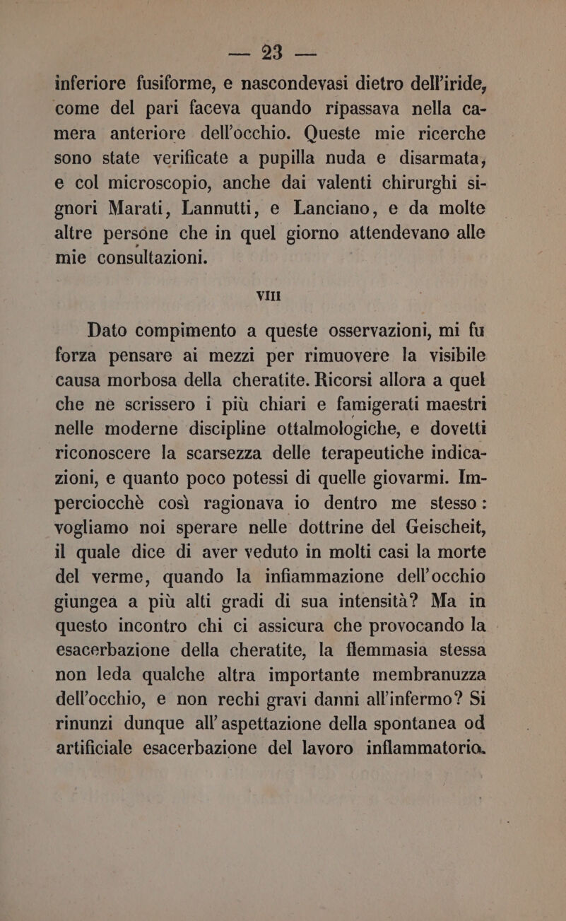 Lio Sc inferiore fusiforme, e nascondevasi dietro dell’iride, come del pari faceva quando ripassava nella ca- mera anteriore dell'occhio. Queste mie ricerche sono state verificate a pupilla nuda e disarmata; e col microscopio, anche dai valenti chirurghi si- gnori Marati, Lannutti, e Lanciano, e da molte altre persone che in quel giorno attendevano alle mie consultazioni. VII Dato compimento a queste osservazioni, mì fu forza pensare ai mezzi per rimuovere la visibile causa morbosa della cheratite. Ricorsi allora a quel che ne scrissero i più chiari e famigerati maestri nelle moderne discipline ottalmologiche, e dovetti riconoscere la scarsezza delle terapeutiche indica- zioni, e quanto poco potessi di quelle giovarmi. Im- perciocchè così ragionava io dentro me stesso : vogliamo noi sperare nelle dottrine del Geischeit, il quale dice di aver veduto in molti casi la morte del verme, quando la infiammazione dell'occhio giungea a più alti gradi di sua intensità? Ma in questo incontro chi ci assicura che provocando la esacerbazione della cheratite, la flemmasia stessa non leda qualche altra importante membranuzza dell'occhio, e non rechi gravi danni all’infermo? Si rinunzi dunque all’aspettazione della spontanea od artificiale esacerbazione del lavoro inflammatorio.