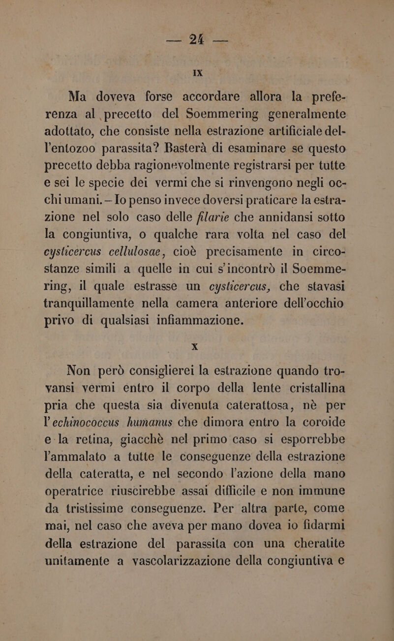 IX Ma doveva forse accordare allora la prefe- renza al precetto del Soemmering generalmente adottato, che consiste nella estrazione artificiale del- l’entozoo parassita? Basterà di esaminare se questo precetto debba ragionevolmente registrarsi per tutte e sei le specie dei vermi che si rinvengono negli oc- chi umani. —Io penso invece doversi praticare la estra- zione nel solo caso delle filarie che annidansi sotto la congiuntiva, o qualche rara volta nel caso del cysticercus cellulosae, cioè precisamente in circo- stanze simili a quelle in cul s incontrò il Soemme- ring, il quale estrasse un cyskicercus, che stavasi tranquillamente nella camera anteriore dell'occhio privo di qualsiasi infiammazione. X Non però consiglierei la estrazione quando tro- vansi vermi entro il corpo della lente cristallina pria che questa sia divenuta caterattosa, nè per l’echinococcus humanus che dimora entro la coroide e-la retina, giacchè nel primo caso si esporrebbe l'ammalato a tutte le conseguenze della estrazione della cateratta, e nel secondo l’azione della mano operatrice riuscirebbe assai difficile e non immune da tristissime conseguenze. Per altra parte, come mai, nel caso che aveva per mano dovea io fidarmi della estrazione del parassita con una cheratite unitamente a vascolarizzazione della congiuntiva e