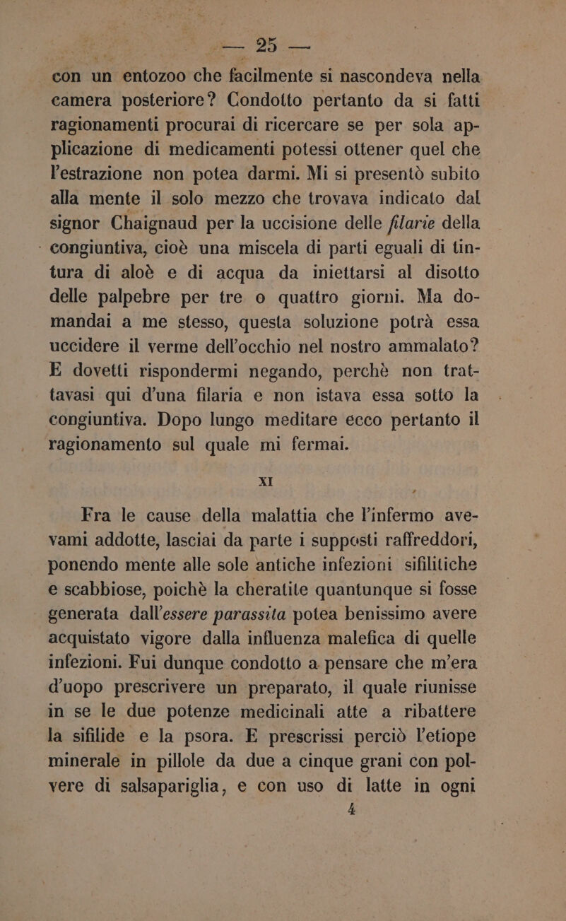 con un entozoo che facilmente si nascondeva nella camera posteriore? Condotto pertanto da si fatti ragionamenti procurai di ricercare se per sola ap- plicazione di medicamenti potessi ottener quel che l'estrazione non potea darmi. Mi si presentò subito alla mente il solo mezzo che trovava indicato dal signor Chaignaud per la uccisione delle filarie della ‘ congiuntiva, cioè una miscela di parti eguali di tin- tura di aloè e di acqua da iniettarsi al disotto delle palpebre per tre o quattro giorni. Ma do- mandai a me stesso, questa soluzione potrà essa uccidere il verme dell'occhio nel nostro ammalato? E dovetti rispondermi negando, perchè non trat- tavasi qui d’una filaria e non istava essa sotto la congiuntiva. Dopo lungo meditare ecco pertanto il ragionamento sul quale mi ferma. XI Fra le cause della malattia che linfermo ave- vami addotte, lasciai da parte i supposti raffreddori, ponendo mente alle sole antiche infezioni sifilitiche e scabbiose, poichè la cheratite quantunque si fosse generata dall'essere parassita potea benissimo avere acquistato vigore dalla influenza malefica di quelle infezioni. Fui dunque condotto a pensare che m’era d'uopo prescrivere un preparato, il quale riunisse in se le due potenze medicinali atte a ribattere la sifilide e la psora. E prescrissi perciò l’etiope minerale in pillole da due a cinque grani con pol- vere di salsapariglia, e con uso di latte in ogni 4