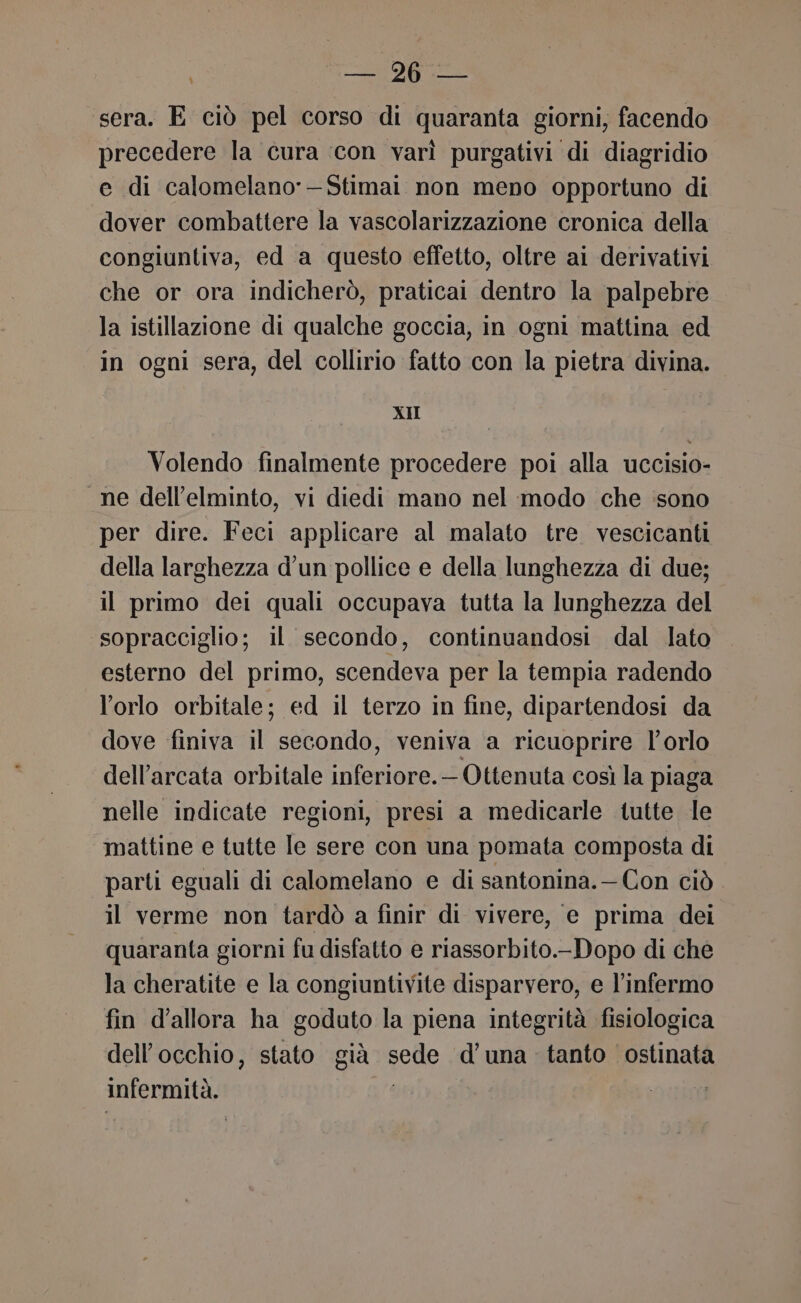 MaI) sera. E ciò pel corso di quaranta giorni, facendo precedere la cura ‘con varì purgativi di diagridio e di calomelano’—Stimai non meno opportuno di dover combattere la vascolarizzazione cronica della congiuntiva, ed a questo effetto, oltre ai derivativi che or ora indicherò, praticai dentro la palpebre la istillazione di qualche goccia, in ogni mattina ed in ogni sera, del collirio fatto con la pietra divina. XII Volendo finalmente procedere poi alla uccisio- ne dell’elminto, vi diedi mano nel modo che ‘sono per dire. Feci applicare al malato tre vescicanti della larghezza d’un pollice e della lunghezza di due; il primo dei quali occupava tutta la lunghezza del ‘sopracciglio; il secondo, continuandosi. dal lato esterno del primo, scendeva per la tempia radendo l'orlo orbitale; ed il terzo in fine, dipartendosi da dove finiva il secondo, veniva a ricuoprire l'orlo dell’arcata orbitale inferiore. Ottenuta così la piaga nelle indicate regioni, presi a medicarle tutte le mattine e tutte le sere con una pomata composta di parti eguali di calomelano e di santonina.— Con ciò il verme non tardò a finir di vivere, e prima dei quaranta giorni fu disfatto e riassorbito.-Dopo di che la cheratite e la congiuntivite disparvero, e l’infermo fin d'allora ha goduto la piena integrità fisiologica dell'occhio, stato già vede d'una tanto ostinata LL