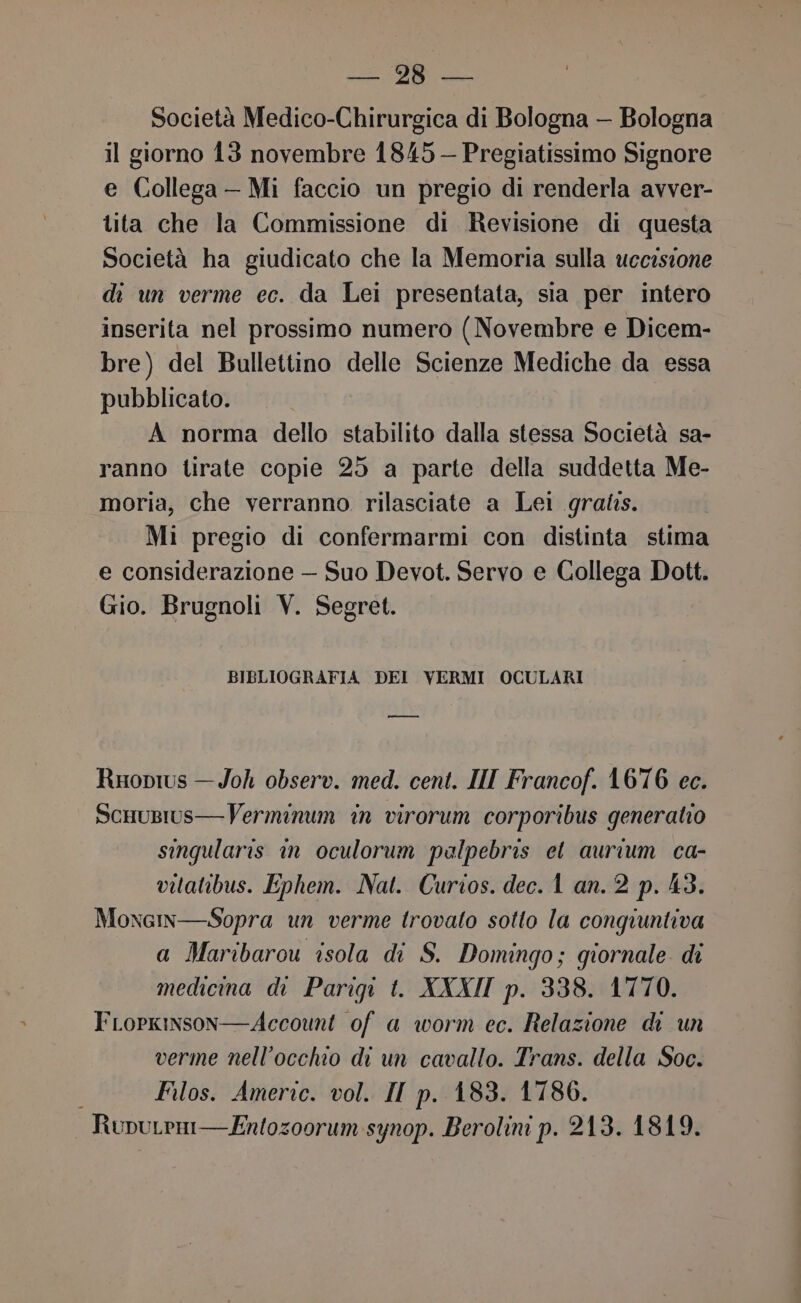 ut, “ala Società Medico-Chirurgica di Bologna — Bologna il giorno 13 novembre 1845 — Pregiatissimo Signore e Collega - Mi faccio un pregio di renderla avver- tita che la Commissione di Revisione di questa Società ha giudicato che la Memoria sulla uccisione di un verme ec. da Lei presentata, sia per intero inserita nel prossimo numero (Novembre e Dicem- bre) del Bullettino delle Scienze Mediche da essa pubblicato. A norma dello stabilito dalla stessa Società sa- ranno tirate copie 25 a parte della suddetta Me- moria, che verranno rilasciate a Lei gratis. Mi pregio di confermarmi con distinta stima e considerazione — Suo Devot. Servo e Collega Dott. Gio. Brugnoli V. Segret. BIBLIOGRAFIA DEI VERMI OCULARI i Rioprus — Joh observ. med. cent. IN Francof. 1676 ec. ScuuBius— Verminum in virorum corporibus generato singularis in oculorum palpebris et aurium ca- vitatibus. Ephem. Nat. Curios. dec.1 an. 2 p. 43. Moxcim—Sopra un verme trovato sotto la congiuntiva a Maribarou isola di S. Domingo; giornale. di medicina di Parigi t. XXXII p. 338. 1770. FLopkinson—Account of a worm ec. Relazione di un verme nell'occhio di un cavallo. Trans. della Soc. Filos. Americ. vol. II p. 183. 1786. RupuLeni— Entozoorum synop. Berolini p. 213. 1819.