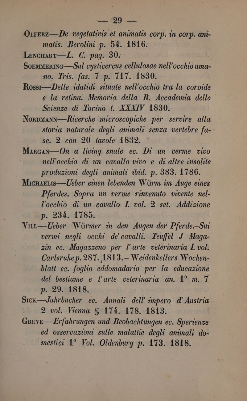 OLrerz—De vegetativis et animatis corp. in corp. anî- matis. Berolini p. 54. 1816. Lencnart—L. C. pag. 30. Soemmerinc—Sul cysticercus cellulosae nell'occhio uma- no. Tris. fas. T p. TAT. 1830. Rossi—Delle idatidi situate nell’occhio tra la coroide e la retina. Memoria della R. Accademia delle Scienze di Torino t. XXXIV 1830. Norpmann—ticerche ‘microscopiche per servire alla storia naturale degli animali senza vertebre fa- «sc. 2 con 20 tavole 1832. Margan—On a living snale ec. Di un verme vivo nell'occho di un cavallo vivo e di altre insolite produzioni degli animali ibid. p. 383. 1786. MicnaeLis—Ueber einen lebenden Wiirm im Auge eines Pferdes. Sopra un verme rinvenuto vivente nel- l'occhio di un cavallo I vol. 2 set. Addizione p. 234. 1785. Viur—Ueber Wirmer in den Augen der Pferde.Sui vermi negli occhi de’ cavalli.-Teuffel J.Maga- zin ec. Magazzeno per l’arte veterinaria I vol. Carlsruhe p.287. 1813.- Weidenkellers Wochen- blatt ec. foglio eddomadario per la educazione del bestiame e l’arte veterinaria an. 1° m..7 p. 29. 1818. Sick—Jahrbucher ec. Annali dell'impero d’ Austria 2 vol. Vienna S 174. 178. 1813. Greve—Erfahrungen und Beobachtungen ec. Sperienze ed osservazioni sulle malattie degli animali do- mestici 1° Vol. Oldenburg p. 173. 1818.