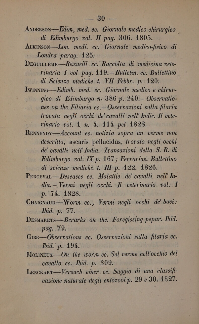 Anperson—Edim, med. ec. Giornale medico-chirurgico. | di Edimburgo vol. II pag. 306. 1805. Arkinson—Lon. medi. ec. Giornale medico-fisico. di :. Londra parag. 125. DecuiLéme—Requeill ec. Raccolta di medicina vete- _ rmarta I vol pag. 119.— Bulletin. ec. Bullettino di Scienze mediche t. VII Febbr. p. 120. Iwiwinc—Edimb. med. ec. Giornale medico e chirur- gico di Edimburgo n. 386 p. 240.— Observatio- nes on the. Filiaria ec.— Osservazioni sulla filaria irovata negli occhi de’ cavalli nell’ Indie. Il vete- rinario vol. 1 n. 4. 114 pel 1828. RENNENDY—Account ec. nolizia sopra un verme non descritto, ascaris pellucidus, trovato negli occhi de’ cavalli nell’ India. Transazioni della S. R. di Edimburgo vol. IX p. 167 ; Ferrariae. Bullettino di scienze mediche t. III p. 422. 1826. Percevar—Deseases ec. Malattie. de cavalli nell’ In- dia.— Vermi negli occhi. Il veterinario vol. I p. T4. 1828. i Cnarenaup—Worm ec., Vermi negli occhi de’ bove : Ibid. p. TT. Desmarets—Berarks on the. Foregissing pepar. Ibid. pag. 79. | Gisp—Observations ec. Osservazioni sulla. filaria ec. Ibid. p. 194. MoLmeux—On the worm ec. Sul verme nell'occhio del cavallo ec. Ibid. p. 309. Lexcxart—Versuch einer. ec. Saggio di una classifi- cazione naturale degli entozooi p. 29 e 30. 1827.