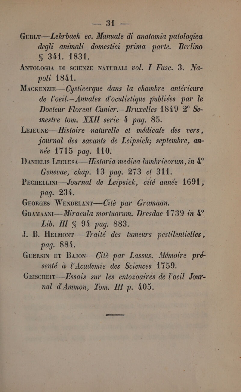 o Y pri GurLt—Lehrbaeh ec. Manuale di anatomia patologica degli ammali domestica prima parte. Berlino S 341. 1831. ANTOLOGIA DI SCIENZE NATURALI vol. / 0R 3. Na- poli 1841. Macxenzie—Cysticerque dans la chambre antérieure de l’oeil.— Annales d'oculistique publiées par le Docteur Florent Cunier.— Bruxelles AS49 2° Se- mestre tom. XXII serie 4 pag. 85. LeseunE—Histoire naturelle et médicale des vers, Journal des savants de Leipsick; septembre, an- née 1745 pag. 110. DanieLis LecLesa— Historia medica lumbricorum, in 4° Genevae, chap. 13 pag. 273 et 311. ProneLuini—Journal de Leipsick, cité année 1691, pag. 234. i Grorces WenpELANT—Cilè par Gramaan. Gramiani—Miracula mortuorum. Dresdae 1739 in 4° Lib. II S 94 pag. 883. J. B. Hermont— Zraté des tumeurs pestilentielles , pag. 884. Guersin ET Bason—Citè par Lassus. Memoire pré- senté è l’Academie des Sciences 1759. Griscneit— Essais sur les entozoaires de l'oeil Jour- nal d'Ammon, Tom. II p. 405.