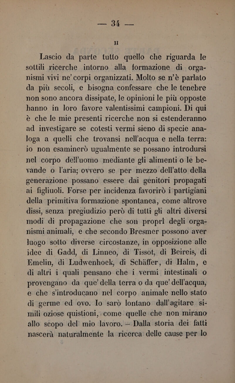 Or 1 H Lascio da parte tutto quello che riguarda le sottili ricerche intorno alla formazione di orga- nismi vivi ne’ corpi organizzati. Molto se n'è parlato da più secoli, e bisogna confessare che le tenebre non sono ancora dissipate, le opinioni le più opposte hanno in loro favore valentissimi campioni. Di qui è che le mie presenti ricerche non si estenderanno ad investigare se cotesti vermi sieno di specie ana- loga a quelli che trovansi nell'acqua e nella terra: io non esaminerò ugualmente se possano introdursi nel corpo dell’uomo mediante gli alimenti o le be- vande o l’aria; ovvero se per mezzo dell’atto della generazione possano essere dai genitori propagati ai figliuoli. Forse per incidenza favorirò i partigiani della primitiva formazione spontanea, come altrove dissi, senza pregiudizio però di tutti gli altri diversi modi di propagazione che son proprì degli orga- nismi animali, e che secondo Bresmer possono aver luogo sotto diverse circostanze, in opposizione alle idee di Gadd, di Linneo, di Tissot, di Beireis, di Emelin, di Ludwenhoek, di Schàffer, di Halm, e di altri i quali pensano che i vermi intestinali 0 provengano da que’ della terra o da que’ dell’acqua, e che s'introducano nel corpo animale nello stato di germe ed ovo. Io sarò lontano dall’agitare si- mili oziose quistioni, come quelle che non mirano allo scopo del’ mio lavoro. — Dalla storia dei fatti nascerà naturalmente la ricerca delle cause per lo