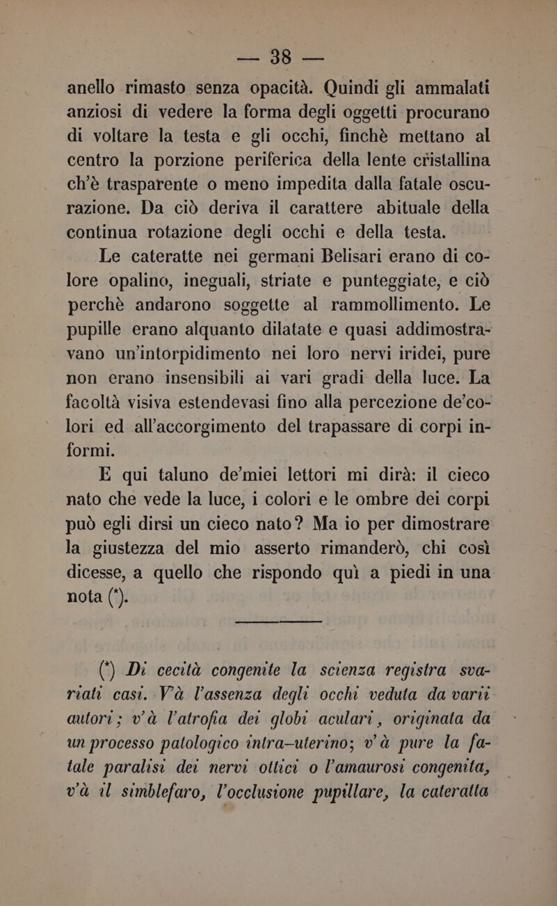 di BB a anello rimasto senza opacità. Quindi gli ammalati anziosi di vedere la forma degli oggetti procurano di voltare la testa e gli occhi, finchè mettano al centro la porzione periferica della lente cristallina ch'è trasparente o meno impedita dalla fatale oscu- razione. Da ciò deriva il carattere abituale della continua rotazione degli occhi e della testa. Le cateratte nei germani Belisari erano di co- lore opalino, ineguali, striate e punteggiate, e ciò perchè andarono soggette al rammollimento. Le pupille erano alquanto dilatate e quasi addimostra- vano un'intorpidimento nei loro nervi iridei, pure non erano insensibili ai vari gradi della luce. La facoltà visiva estendevasi fino alla percezione de’co- lori ed all’accorgimento del trapassare di corpi in- formi. E qui taluno de’miei lettori mi dirà: il cieco nato che vede la luce, i colori e le ombre dei corpi può egli dirsi un cieco nato? Ma io per dimostrare la giustezza del mio asserto rimanderò, chi così dicesse, a quello che rispondo quì a piedi in una nota (*). (*) Di cecità congenite la scienza registra sva- riati casi. Và l'assenza degli occhi veduta da vari autori; và l’atrofia dei globo aculari, originata da un processo patologico intra-uterino; và pure la fa- tale paralisi dei nervi ottici 0 l’amaurosi congenita, và il simblefaro, l’occlusione pupillare, la cateratta