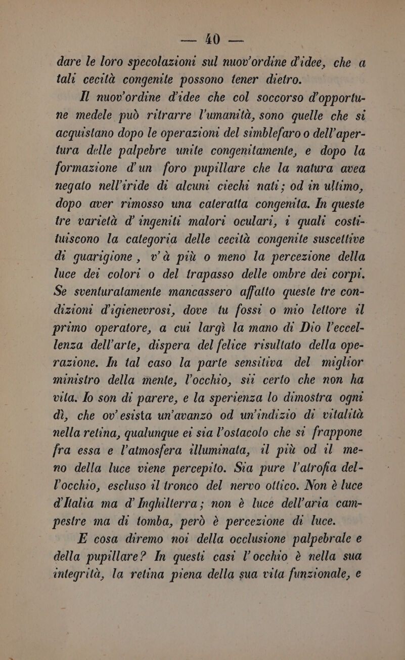 pesi (fio dare le loro specolazioni sul nuov'ordine d'idee, che a tali cecità congenite possono tener dietro. Il nuov'ordine d'idee che col soccorso d’opportu- ne medele può ritrarre l'umanità, sono quelle che si acquistano dopo le operazioni del simblefaro o dell’aper- tura delle palpebre unite congenitamente, e dopo la formazione d’un foro pupillare che la natura avea negato nell’iride di alcuni ciechi nati; od in ultimo, dopo aver rimosso una caleratta congenita. In queste ire varietà d’ ingeniti malori oculari, î quali costi- iuiscono la categoria delle cecità congenite suscettive di guarigione, và più o meno la percezione della luce dei colori o del trapasso delle ombre dei corpi. Se sventuratamente mancassero affatto queste tre con- dizioni d'igienevrosi, dove tu fossi o mio lettore «l primo operatore, a cui largì la mano di Dio V'eccel- lenza dell’arte, dispera del felice risultato della ope- razione. In tal caso la parte sensitiva del miglior ministro della mente, l'occhio, sin certo che non ha vita. lo son di parere, e la sperienza lo dimostra ogm dì, che ov'esista un’avanzo od un’indizio di vitalità nella retina, qualunque ei sia l'ostacolo che si frappone fra essa e l'atmosfera illuminata, il più od il me- no della luce viene percepito. Sta pure l’alrofia del- l'occhio, escluso il tronco del nervo ottico. Non è luce d'Italta ma d' Inghilterra; non è luce dell’aria cam- pestre ma di tomba, però è percezione di luce. E cosa diremo noi della occlusione palpebrale e della pupillare? In questi casi l'occhio è nella sua integrità, la retina piena della sua vita funzionale, e