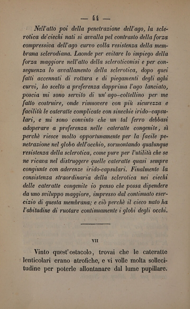 e Nell’atto poi della penetrazione dell’ago, la scle- rotica de'ciechi nati st avvalla pel contrasto della forza compressiva dell’ago curvo colla resistenza della mem- brana sclerodiana. Laonde per evitare lo impiego della forza maggiore nell’atto della scleroticonisi e per con- sequenza lo avvallamento della sclerotica, dopo quer falli accennati di rottura e di piegamenti degli aghi curvi, ho scelto a preferenza dapprima l’ago lanciato, poscia mi sono servito di un’ ago—coltellino per me fatto costruire, onde rimuovere con più sicurezza e facilità le cateratte complicate con sinechie irido—capsu- lari, e mi sono convinto che un tal ferro debbasi adoperare a preferenza nelle cateralte congenite, sè perchè riesce molto opportunamente per la facile pe- netrazione nel globo dell'occhio, sormontando qualunque resistenza della sclerotica, come pure per l'utilità che se ne ricava nel distruggere quelle cateratte quasi sempre congiunte con aderenze irido-capsulari. Finalmente la consistenza straordinaria della sclerotica nei ciechi delle cateratte congenite to penso che possa dipendere da uno sviluppo maggiore, impresso dal continuato eser- cizio di questa membrana; e ciò perchè il cieco nato ha l'abitudine di ruotare continuamente 1 globi degli occhi. ent — nn VII Vinto quest’'ostacolo, trovai che. le. cateratte ‘ Tenticolari erano atrofiche, e vi volle molta solleci- tudine per poterle allontanare dal lume pupillare.