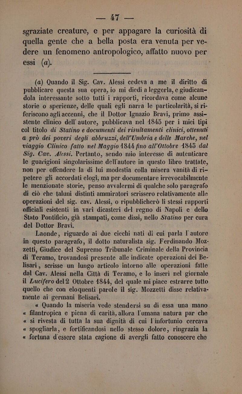 WLNIA: * pali sgraziate creature, e per appagare la curiosità di quella gente che a bella posta era venuta per ve- dere un fenomeno antropologico, affatto nuovo per essi (a). (a) Quando il Sig. Cav. Alessi cedeva a me il diritto di pubblicare questa sua opera, io mi diedi a leggerla, e giudican- dola interessante sotto tutti i rapporti, ricordava come alcune storie o sperienze, delle quali egli narra le particolarità, si ri- feriscono agli accenni, che il Dottor Ignazio Bravi, primo assi- stente clinico dell'autore, pubblicava nel 1845 per i miei lipi col titolo di Statino e documenti dei risultamenti clinici, ottenuti a.prò dei poveri degli abbruzzi, dell'Umbria e delle Marche, nel viaggio Clinico fatto nel Maggio 1844 fino all’Ottobre 1845 dal Stig. Cav. Alessi. Pertanto, sendo mio interesse di autenticare le guarigioni singolarissime dell'autore in questo libro trattate, non per. offendere la di lui modestia colla misera vanità di ri- petere gli accordati elogî, ma per documentare irrevocabilmente le menzionate storie, penso avvalermi di qualche solo paragrafo di ciò che taluni distinti ammiratori scrissero relativamente alle operazioni del sig. cav. Alessi, o ripubblicherò li stessi rapporti officiali esistenti in varì dicasteri del regno di Napoli e dello Stato Pontificio, già stampati, come dissi, nello Statino per cura del Dottor Bravi. Laonde, riguardo ai due ciechi nati di cui parla l autore in questo paragrafo, il dotto. naturalista sig. Ferdinando Moz- zetti, Giudice del Supremo Tribunale Criminale della Provincia di ‘Teramo, trovandosi presente alle indicate operazioni dei Be- lisari, scrisse un lungo articolo intorno alle operazioni fatte dal Cav. Alessi nella Città di Teramo, e lo inserì nel giornale il Lucifero del2 Ottobre 4844, del quale mi piace estrarre tutto quello che con eloquenti parole il sig. Mozzetti disse relativa- mente ai germani Belisari. « Quando la miseria vede stendersi su di essa una mano « filantropica e piena di carità, allura l'umana natura par che « si rivesta di tutta la sua dignità di cui l'infortunio cercava « spogliarla, e fortificandosi nello stesso dolore, ringrazia la « fortuna d'essere stata cagione di avergli fatto conoscere che