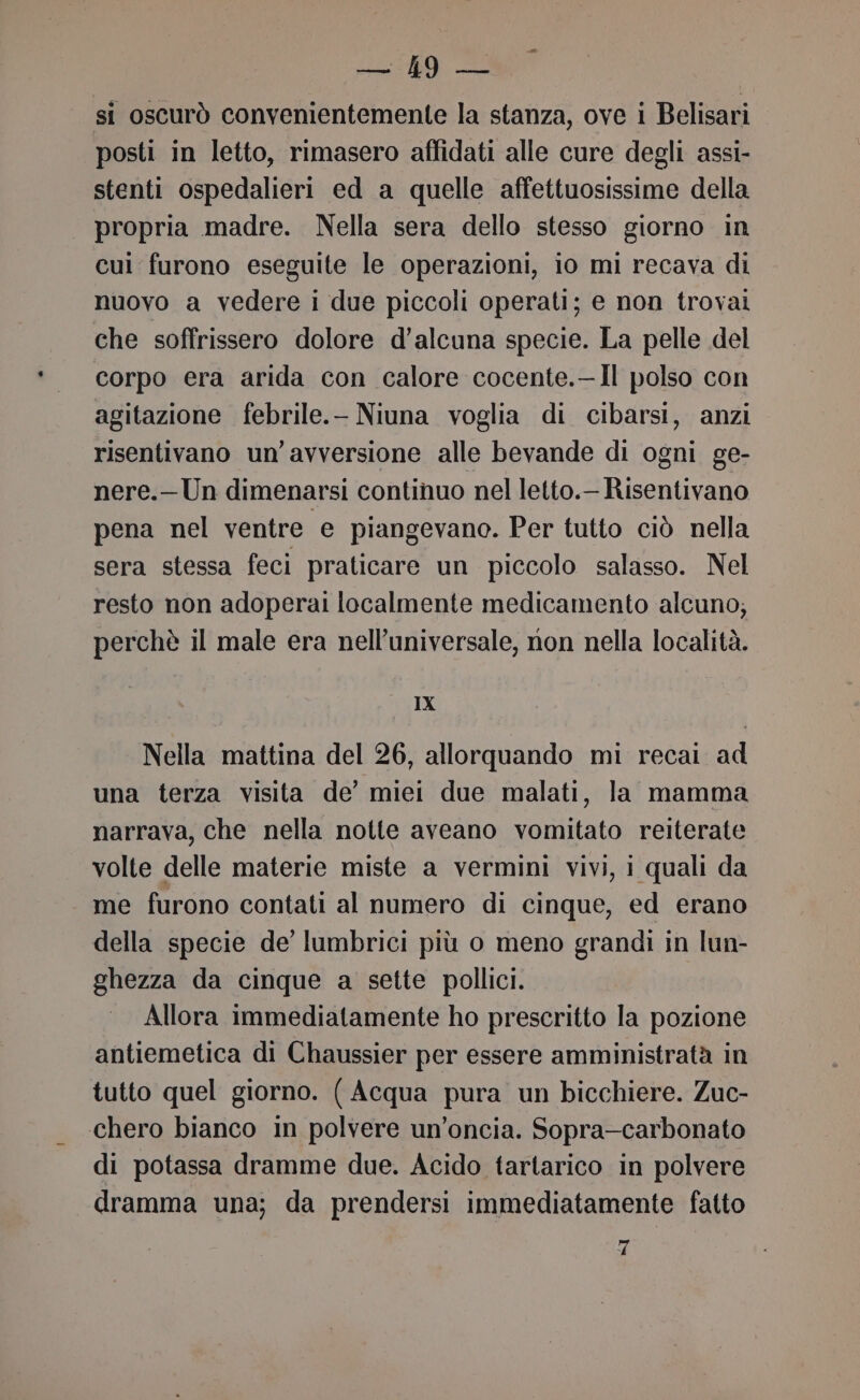 LIA A si oscurò convenientemente la stanza, ove i Belisari posti in letto, rimasero affidati alle cure degli assi- stenti ospedalieri ed a quelle affettuosissime della propria madre. Nella sera dello stesso giorno in cui furono eseguite le operazioni, io mi recava di nuovo a vedere i due piccoli operati; e non trovai che soffrissero dolore d’alcuna specie. La pelle del corpo era arida con calore cocente.—Il polso con agitazione febrile.- Niuna voglia di cibarsi, anzi risentivano un’avversione alle bevande di ogni ge- nere.—Un dimenarsi continuo nel letto. Risentivano pena nel ventre e piangevano. Per tutto ciò nella sera stessa feci praticare un piccolo salasso. Nel resto non adoperai localmente medicamento alcuno; perchè il male era nell’universale, non nella località. IX Nella mattina del 26, allorquando mi recai ad una terza visita de’ miei due malati, la mamma narrava, che nella notte aveano vomitato reiterate volte delle materie miste a vermini vivi, i quali da me furono contati al numero di cinque, ed erano della specie de’ lumbrici più o meno grandi in lun- ghezza da cinque a sette pollici. Allora immediatamente ho prescritto la pozione antiemetica di Chaussier per essere amministratà in tutto quel giorno. ( Acqua pura un bicchiere. Zuc- chero bianco in polvere un’oncia. Sopra-carbonato di potassa dramme due. Acido tartarico in polvere dramma una; da prendersi immediatamente fatto fr
