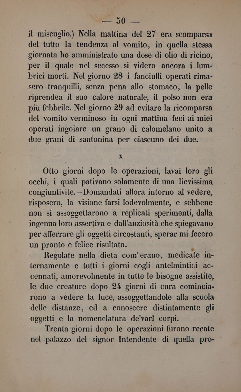 il miscuglio.) Nella mattina del 27 era scomparsa del tutto la tendenza al vomito, in quella stessa giornata ho amministrato una dose di olio di ricino, per il quale nel secesso si videro ancora i lum- brici morti. Nel giorno 28 i fanciulli operati rima- sero tranquilli, senza pena allo stomaco, la pelle riprendea il suo calore naturale, il polso non era più febbrile. Nel giorno 29 ad evitare la ricomparsa del vomito verminoso in ogni mattina feci al miei operati ingoiare un grano di calomelano unito a duc grani di santonina per ciascuno dei due. Xx Otto giorni dopo le operazioni, lavai loro gli occhi, i quali pativano solamente di una lievissima congiuntivite. Domandati allora intorno al vedere, risposero, la visione farsi lodevolmente, e sebbene non si assoggettarono a replicati sperimenti, dalla ingenua loro assertiva e dall’anziosità che spiegavano per afferrare gli oggetti circostanti, sperar mi fecero un pronto e felice risultato. Regolate nella dieta com'erano, medicate in- ternamente e tutti i giorni cogli tici ac- cennati, amorevolmente in tutte le bisogne assistite, le due creature dopo 24 giorni di cura comincia- rono a vedere la luce, assoggettandole alla scuola delle distanze, ed a conoscere distintamente gli oggetti e la nomenclatura de’varì corpi. Trenta giorni dopo le operazioni furono recate nel palazzo del signor Intendente di quella pro-