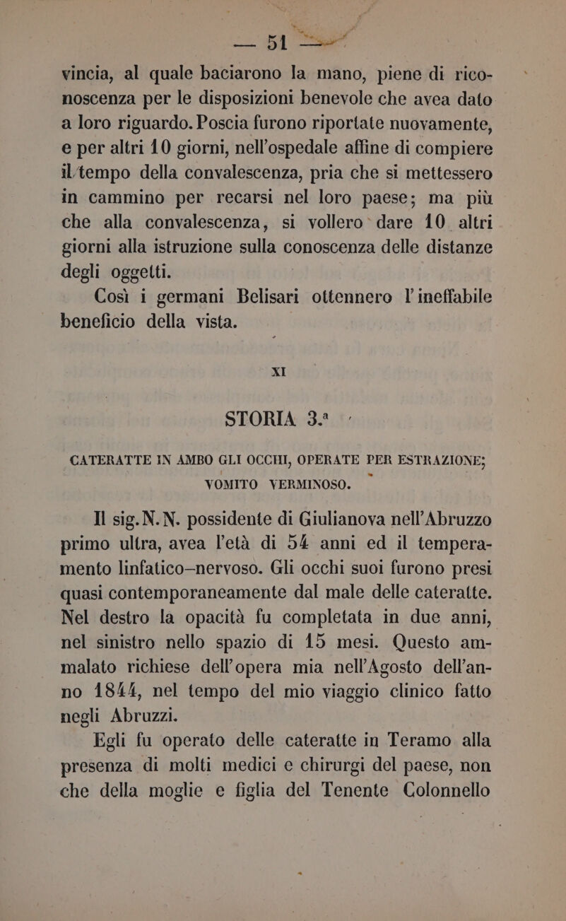 vincia, al quale baciarono la mano, piene di rico- noscenza per le disposizioni benevole che avea dato a loro riguardo. Poscia furono riportate nuovamente, e per altri 10 giorni, nell'ospedale affine di compiere iltempo della convalescenza, pria che si mettessero in cammino per recarsi nel loro paese; ma più che alla convalescenza, si vollero» dare 10. altri giorni alla istruzione sulla conoscenza delle distanze degli oggetti. Così i germani Belisari ottennero l' ineffabile beneficio della vista. XI STORIA 3. CATERATTE IN AMBO GLI OCCHI, OPERATE PER ESTRAZIONE; VOMITO VERMINOSO. © Il sig. N.N. possidente di Giulianova nell’Abruzzo primo ultra, avea l'età di 54 anni ed il tempera- mento linfatico-nervoso. Gli occhi suoi furono presi quasi contemporaneamente dal male delle cateratte. Nel destro la opacità fu completata in due anni, nel sinistro nello spazio di 15 mesi. Questo am- malato richiese dell’opera mia nell’Agosto dell’an- no 1844, nel tempo del mio viaggio clinico fatto negli Abruzzi. Egli fu operato delle cateratte in Teramo alla presenza di molti medici e chirurgi del paese, non che della moglie e figlia del Tenente Colonnello