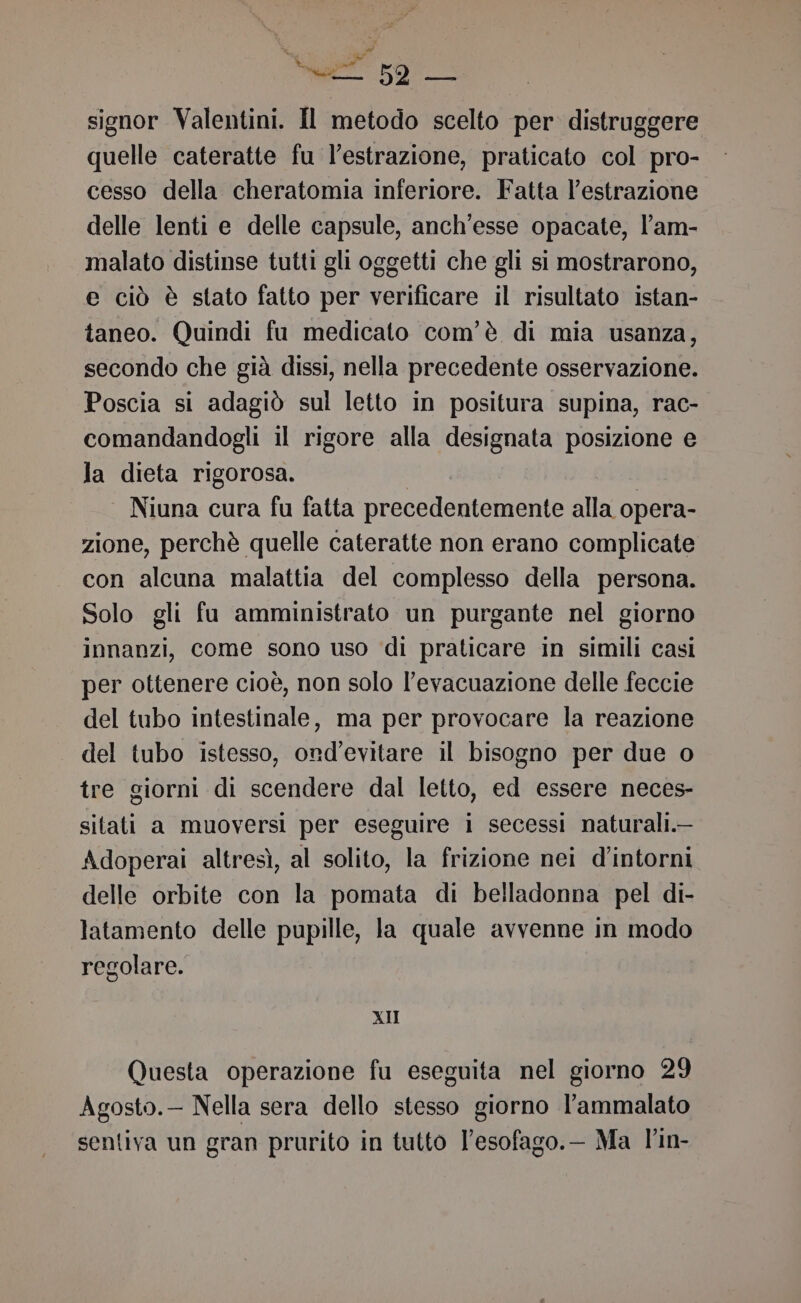 Ma ) # el 52 — signor Valentini. Il metodo scelto per distruggere quelle cateratte fu l'estrazione, praticato col pro- cesso della cheratomia inferiore. Fatta l’estrazione delle lenti e delle capsule, anch'esse opacate, l’am- malato distinse tutti gli oggetti che gli si mostrarono, e ciò è stato fatto per verificare il risultato istan- taneo. Quindi fu medicato com'è di mia usanza, secondo che già dissi, nella precedente osservazione. Poscia si adagiò sul letto in positura supina, rac- comandandogli il rigore alla designata posizione e la dieta rigorosa. | Niuna cura fu fatta precedentemente alla opera- zione, perchè quelle cateratte non erano complicate con alcuna malattia del complesso della persona. Solo gli fu amministrato un purgante nel giorno innanzi, come sono uso di praticare in simili casi per ottenere cioè, non solo l'evacuazione delle feccie del tubo intestinale, ma per provocare la reazione del tubo istesso, ond’evitare il bisogno per due o tre giorni di scendere dal letto, ed essere neces- sitati a muoversi per eseguire i secessi naturali.— Adoperai altresì, al solito, la frizione nei d'’intorni delle orbite con la pomata di belladonna pel di- latamento delle pupille, la quale avvenne in modo regolare. XII Questa operazione fu eseguita nel giorno 29 Agosto.— Nella sera dello stesso giorno l’ammalato sentiva un gran prurito in tutto l’esofago.- Ma l'in-