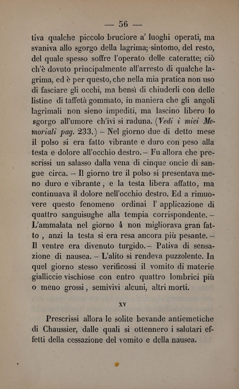 E ESRI tiva qualche piccolo bruciore a' luoghi operati, ma svaniva allo sgorgo della lagrima;-sintorno, del resto, del quale spesso soffre l'operato delle cateratte; ciò ch’è dovuto principalmente all'arresto di qualche la- grima, ed è per questo, che nella mia pratica non uso di fasciare gli occhi, ma bensì di chiuderli con delle listine di taffetà gommato, in maniera che gli angoli lagrimali non sieno impediti, ma lascino libero lo sgorgo allumore ch'ivi si raduna. (Ved: © miei Me- mortali pag. 233.) — Nel giorno due di detto mese il polso si era fatto vibrante e duro con peso alla testa e dolore all'occhio destro.— Fu allora che pre- scrissi un salasso dalla vena di cinque oncie di san- gue circa. — Il giorno tre il polso si presentava me- no duro e vibrante, e la testa libera affatto, ma continuava il dolore nell'occhio destro. Ed a rimuo- vere questo fenomeno ordinat l applicazione di quattro sanguisughe alla tempia corrispondente. — L’ammalata nel giorno 4 non migliorava gran fat- to, anzi la testa sì era resa ancora più pesante. — Il ventre era divenuto turgido.— Pativa di sensa- zione di nausea. — L’alito si rendeva puzzolente. In quel giorno stesso verificossi il vomito di materie gialliccie vischiose con entro quattro lombrici più o meno grossi, semivivi alcuni, altri morti. XV Prescrissi allora le solite bevande antiemetiche di Chaussier, dalle quali si ottennero i salutari ef- fetti della cessazione del vomito e della nausea.