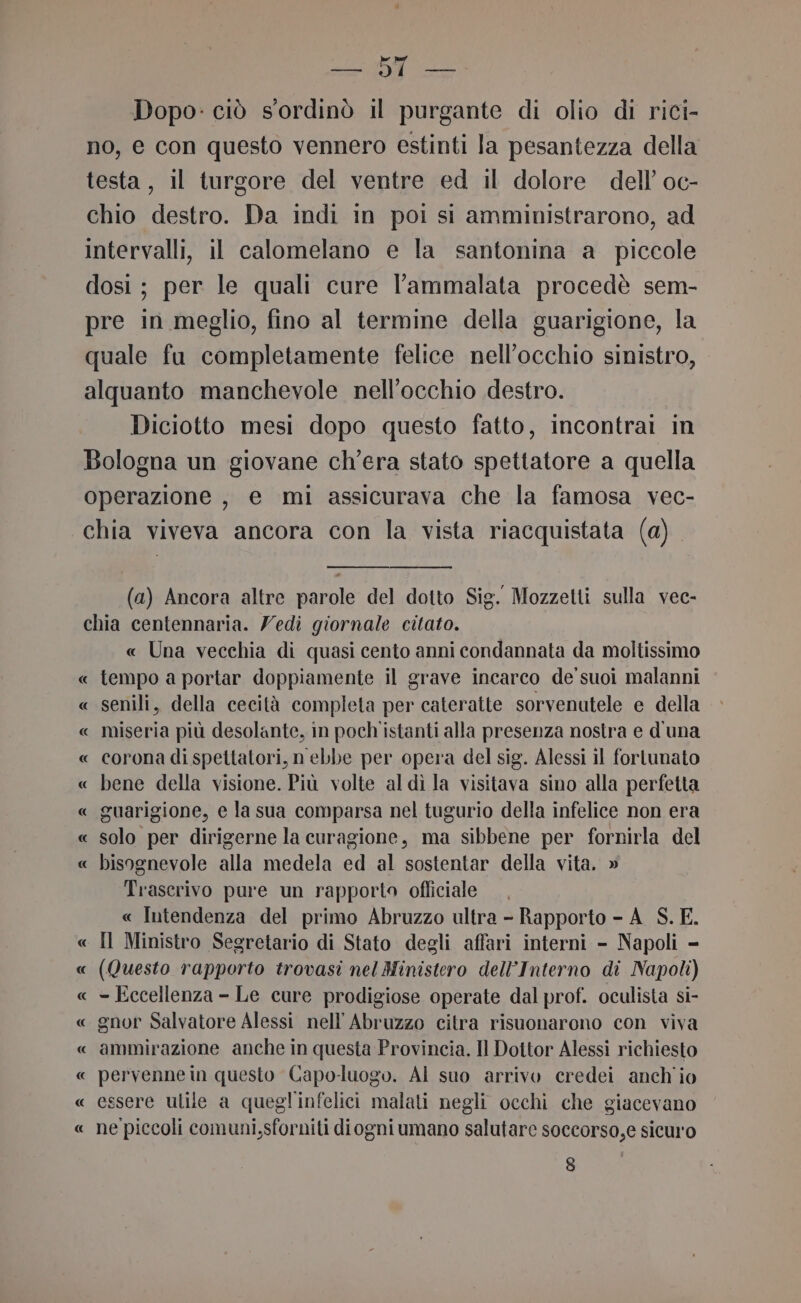 ORARI: dle Dopo: ciò s'ordinò il purgante di olio di rici- no, e con questo vennero estinti la pesantezza della testa, il turgore del ventre ed il dolore dell’ oc- chio destro. Da indi in poi si amministrarono, ad intervalli, il calomelano e la santonina a piccole dosi; per le quali cure l'ammalata procedè sem- pre in meglio, fino al termine della guarigione, la quale fu completamente felice nell'occhio sinistro, alquanto manchevole nell’occhio destro. Diciotto mesi dopo questo fatto, incontrai in Bologna un giovane ch'era stato spettatore a quella operazione , e mi assicurava che la famosa vec- chia viveva ancora con la vista riacquistata (a). (a) Ancora altre parole del dotto Sig. Mozzetti sulla vec- chia centennaria. Yedi giornale citato. « Una vecchia di quasi cento anni condannata da moltissimo « tempo a portar doppiamente il grave incarco de’ suoi malanni « senili, della cecità completa per cateratte sorvenutele e della « miseria più desolante, in poch istanti alla presenza nostra e d'una « corona di spettatori, n’ebbe per opera del sig. Alessi il fortunato « bene della visione. Più volte al dì la visitava sino alla perfetta « guarigione, e la sua comparsa nel tugurio della infelice non era « solo per dirigerne la curagione, ma sibbene per fornirla del « bisognevole alla medela ed al sostentar della vita. » Trascrivo pure un rapporto ofliciale , « Intendenza del primo Abruzzo ultra - Rapporto - A_S. E. « Il Ministro Segretario di Stato degli affari interni - Napoli - « (Questo rapporto trovasi nel Ministero dell’Interno di Napoli) « = Eccellenza - Le cure prodigiose operate dal prof. oculista si- « gnor Salvatore Alessi nell’Abruzzo citra risuonarono con viva « ammirazione anche in questa Provincia. Il Dottor Alessi richiesto « pervennein questo Capo-luogo. Al suo arrivo credei anch io « essere ulile a quegl'infelici malati negli occhi che giacevano « ne piccoli comuni,sforniti diogni umano salutare soccorso,e sicuro