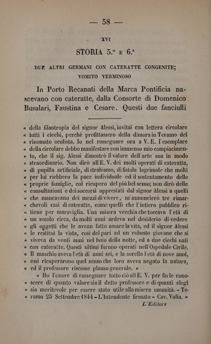 a ER n : XVI STORIA 5° £ 6. DUE ALTRI GERMANI CON CATERATTE CONGENITE; VOMITO YVERMINOSO In Porto Recanati della Marca Pontificia na- « della filantropia del signor Alessi, invitai con lettera circolare della circolare debbo manifestare con immenso mio compiacimen- to, che il sig. Alessi dimostrò il valore dell'arte sua in modo straordinario. Non dirò all E. V. dei molti operati di cateralta, di pupilla artificiale, distrabismo, di fistola lagrimale che molti consultazioni e dei soccorsi apprestati dal signor Alessi a quelli che mancavano dei mezzi di vivere, m annuncierò tre rimar- chevoli casi dicateratte, come quelli che l'intiero pubblico ri- tiene per maraviglia. Una misera vecchia chetoccava l'età di un secolo circa, da molti anni ardeva nel desiderio di vedere gli oggetti che le avean fatto amarela vita, ed il signor Alessi le restituì la vista, così del pari ad un robusto giovane che si viveva da venti anni nel buio della notte, ed a due ciechi nati | con cateratte. Questi ultimi furono operati nell'Ospedale Civile. Il maschio aveva l'età di ammi sei, e la sorella l'età di nove anni, essi ricuperarono quel senso che loro aveva negato la natura, ed il professore riscosse plauso generale. » « Ho l'onore di rassegnare tuito ciò all E. V. per farle cono- scere di quanto valore siail delto professore e di quanti elogî sia meritevole per essere stato utile alla misera umanità. - Te- ramo 25 Seltembre1844 - L'Intendente firmato - Cav. Valia. » L'Editore