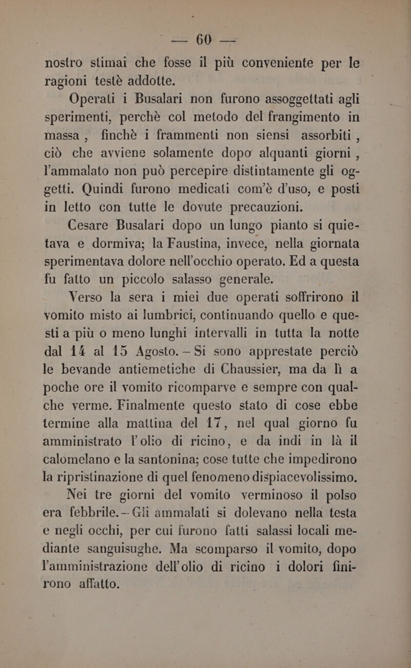 = 60 = nostro stimai che fosse il più conveniente per le ragioni testè addotte. Operati i Busalari non furono assoggettati agli sperimenti, perchè col metodo del frangimento in massa, finchè i frammenti non siensi assorbiti , ciò che avviene solamente dopo alquanti giorni , l'ammalato non può percepire distintamente gli 0g- getti. Quindi furono medicati com'è d'uso, e posti in letto con tutte le dovute precauzioni. Cesare Busalari dopo un lungo pianto si quie- tava e dormiva; la Faustina, invece, nella giornata sperimentava dolore nell'occhio operato. Ed a questa fu fatto un piccolo salasso generale. | Verso la sera i miei due operati soffrirono il vomito misto ai lumbrici, continuando quello e que- sti a più o meno lunghi intervalli in tutta la notte dal 14 al 15 Agosto.— Si sono apprestate perciò le bevande antiemetiche di Chaussier, ma da lì a poche ore il vomito ricomparve e sempre con qual- che verme. Finalmente questo stato di cose ebbe termine alla mattina del 17, nel qual giorno fu amministrato l'olio di ricino, e da indi in là il calomelano e la santonina; cose tutte che impedirono la ripristinazione di quel fenomeno dispiacevolissimo. Nei tre giorni del vomito verminoso il polso era febbrile.-- Gii ammalati si dolevano nella testa e negli occhi, per cui furono fatti salassi locali me- diante sanguisughe. Ma scomparso il vomito, dopo l'amministrazione dell'olio di ricino i dolori fini- rono affatto.