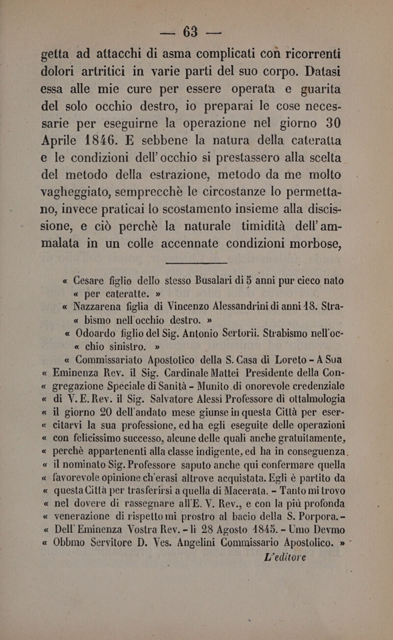 VE getta ad attacchi di asma complicati con ricorrenti dolori artritici in varie parti del suo corpo. Datasi essa alle mie cure per essere operata e guarita del solo occhio destro, io preparai le cose neces- sarie per eseguirne la operazione nel giorno 30 Aprile 1846. E sebbene la natura della cateratta e le condizioni dell'occhio si prestassero alla scelta del metodo della estrazione, metodo da me molto vagheggiato, semprecchè le circostanze lo permetta- no, invece praticai lo scostamento insieme alla discis- sione, e ciò perchè la naturale timidità dell’ am- malata in un colle accennate condizioni morbose, « Cesare figlio dello stesso Busalari di 5 anni pur cieco nato « per cateratte. » « Nazzarena figlia di Vincenzo Alessandrini di anni 18. Stra- « bismo nell'occhio destro. » « Odoardo figlio del Sig. Antonio Sertorii. Strabismo nell’oc- « chio sinistro. » « Commissariato Apostotico della S. Gasa di Loreto - A Sua Eminenza Rev. il Sig. Cardinale Mattei Presidente della Con- gregazione Speciale di Sanità - Munito di onorevole credenziale « di V.E.Rev. il Sig. Salvatore Alessi Professore di ottalmologia « il giorno 20 dell'andato mese giunse in questa Città per eser- « citarvi la sua professione, ed ha egli eseguite delle operazioni « con felicissimo successo, alcune delle quali anche gratuitamente, « perchè appartenenti alla classe indigente, ed ha in conseguenza. « il nominato Sig. Professore saputo anche qui confermare quella « favorevole opinione ch'erasi altrove acquistata, Egli è partito da « questa Città per trasferirsi a quella di Macerata. - Tanto mi trovo « nel dovere di rassegnare all'E. V. Rev., e con la più profonda « venerazione di rispetto mi prostro al bacio della S. Porpora. - Dell' Eminenza Vostra Rev. - li 28 Agosto 1845. - Umo Devmo « Obbmo Servitore D. Ves. Angelini Commissario Apostolico. » - L'editore &amp; A SÌ