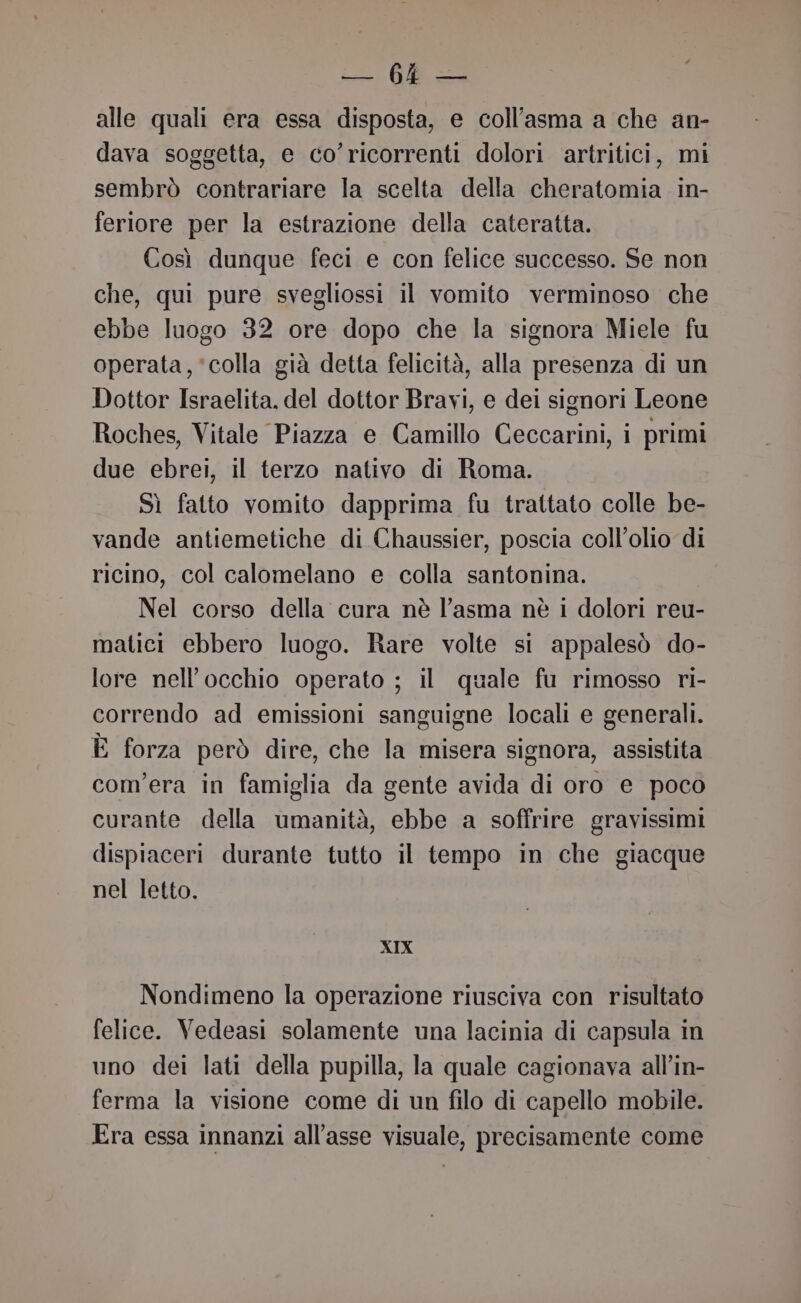 Li GS alle quali era essa disposta, e coll’asma a che an- dava soggetta, e co’ricorrenti dolori artritici, mi sembrò contrariare la scelta della cheratomia in- feriore per la estrazione della cateratta. Così dunque feci e con felice successo. Se non che, qui pure svegliossi il vomito verminoso che ebbe luogo 32 ore dopo che la signora Miele fu operata, ‘colla già detta felicità, alla presenza di un Dottor Israelita, del dottor Bravi, e dei signori Leone Roches, Vitale Piazza e Camillo Ceccarini, i primi due ebrei, il terzo nativo di Roma. Sì fatto vomito dapprima fu trattato colle be- vande antiemetiche di Chaussier, poscia coll’olio di ricino, col calomelano e colla santonina. Nel corso della cura nè l'asma nè i dolori reu- matici ebbero luogo. Rare volte si appalesò do- lore nell'occhio operato ; il quale fu rimosso ri- correndo ad emissioni sanguigne locali e generali. È forza però dire, che la misera signora, assistita com'era in famiglia da gente avida di oro e poco curante della umanità, ebbe a soffrire gravissimi dispiaceri durante tutto il tempo in che giacque nel letto. XIX Nondimeno la operazione riusciva con risultato felice. Vedeasi solamente una lacinia di capsula in uno dei lati della pupilla, la quale cagionava all’in- ferma la visione come di un filo di capello mobile. Era essa innanzi all’asse visuale, precisamente come