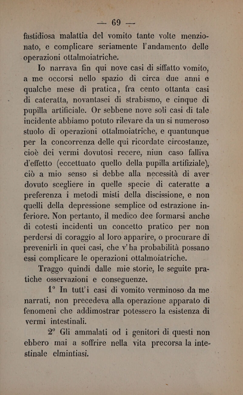 fastidiosa malattia del vomito tante volte menzio- nato, e complicare seriamente l'andamento delle ‘operazioni ottalmoiatriche. Io narrava fin qui nove casi di siffatto vomito, a me occorsi nello spazio di circa due anni e qualche mese di pratica, fra cento ottanta casi di cateralta, novantasei di strabismo, e cinque di pupilla artificiale. Or sebbene nove soli casi di tale incidente abbiamo potuto rilevare da un si numeroso stuolo di operazioni ottalmoiatriche, e quantunque per la concorrenza delle qui ricordate circostanze, cioè dei vermi dovutosi recere, niun caso falliva d'effetto (eccettuato quello della pupilla artifiziale), ciò a mio senso si debbe alla necessità di aver dovuto scegliere in quelle specie di cateratte a preferenza i metodi misti della discissione, e non quelli delia depressione semplice od estrazione in- feriore. Non pertanto, il medico dee formarsi anche di cotesti incidenti un concetto pratico. per non perdersi di coraggio al loro apparire, o procurare di prevenirli in quei casi, che v ha probabilità possano essi complicare le operazioni ottalmoiatriche. Traggo quindi dalle mie storie, le seguite pra- tiche osservazioni e conseguenze. 1° In tutti casi di vomito verminoso da me. narrati, non precedeva alla operazione apparato di fenomeni che addimostrar potessero la esistenza di vermi intestinali. 2° Gli ammalati od i genitori di questi non ebbero mai a soffrire nella vita precorsa la inte- stinale elmintiasi. |