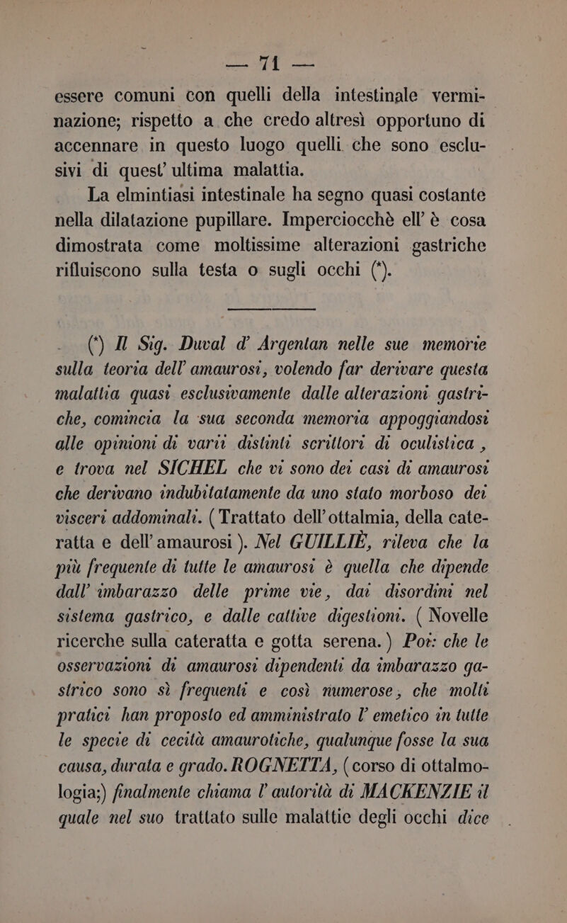 essegi 1): gina essere comuni con quelli della intestinale. vermi- nazione; rispetto a che credo altresì opportuno di accennare in questo luogo quelli. che sono esclu- sivi di quest ultima malattia. La elmintiasi intestinale ha segno quasi costante nella dilatazione pupillare. Imperciocchè ell’ è cosa dimostrata come moltissime alterazioni gastriche rifluiscono sulla testa o sugli occhi (*). (4) Il Sig. Duval d’ Argentan nelle sue memorie sulla teoria dell’'amaurosi, volendo far derivare questa malattia quasi esclusivamente dalle alterazioni gastri- che, comincia la sua seconda memoria appoggiandosi alle opinioni di varia distinta scrittori di oculistica , e trova nel SICHEL che vi sono dei casi di amaurosi che derivano indubitatamente da uno stato morboso dei visceri addominali. ( Trattato dell’ottalmia, della cate- ratta e dell’amaurosi ). Nel GUILLIE, rileva che la più frequente di tutte le amaurosi è quella che dipende dall’ imbarazzo delle prime vie, dai disordini nel sistema gastrico, e dalle cattive digestioni. ( Novelle ricerche sulla cateratta e gotta serena.) Pot: che le osservazioni di amaurosi dipendenti da imbarazzo ga- strico sono sì frequenti e così numerose; che molti pratici han proposto ed amministrato I’ emetico in tulte le specie di cecità amaurotiche, qualunque fosse la sua causa, durata e grado. ROGNETTA, (corso di ottalmo- logia;) finalmente chiama l’ autorità di MACKENZIE il quale nel suo trattato sulle malattie degli occhi dice