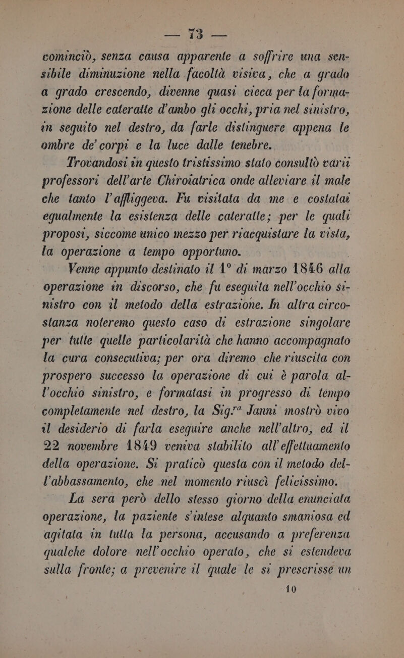 cominciò, senza causa apparente a soffrire una sen- sibile diminuzione nella facoltà visiva, che a grado a grado crescendo, divenne quasi cieca per la forma- zione delle cateratte d'ambo gli occhi, pria nel sinistro, in sequito nel destro, da farle distinquere appena le ombre de’ corpi e la luce dalle tenebre. Trovandosi in questo tristissimo stato consultò vari professori dell’arte Chirosatrica onde alleviare il male che tanto l’affliggeva. Fu visitata da me e costata: equalmente la esistenza delle cateratte; per le quali proposi, siccome unico mezzo per riacquistare la vista, la operazione a tempo opportuno. Venne appunto destinato il 1° di marzo 1846 alla operazione in discorso, che fu esequita nell'occhio si- nistro con i metodo della estrazione. In altra circo- stanza noleremo questo caso di estrazione singolare per tutte quelle particolarità che hanno accompagnato la cura conseculiva; per ora diremo che riuscita con prospero successo la operazione di cui è parola al- l’occhio sinistro, e formatasi in progresso di tempo completamente nel destro, la Sig” Janni mostrò vivo il desiderio di farla esequire anche nell'altro, ed 1l 22 novembre 1849 veniva stabilito all’effettuamento della operazione. Si praticò questa con il metodo del- l'abbassamento, che nel momento riuscì felicissimo. La sera però dello stesso giorno della enunciata operazione, la paziente s'inlese alquanto smaniosa ed agitata in tutta la persona, accusando a preferenza qualche dolore nell'occhio operato, che si estendeva sulla fronte; a prevemre 1 quale le si prescrisse un 10